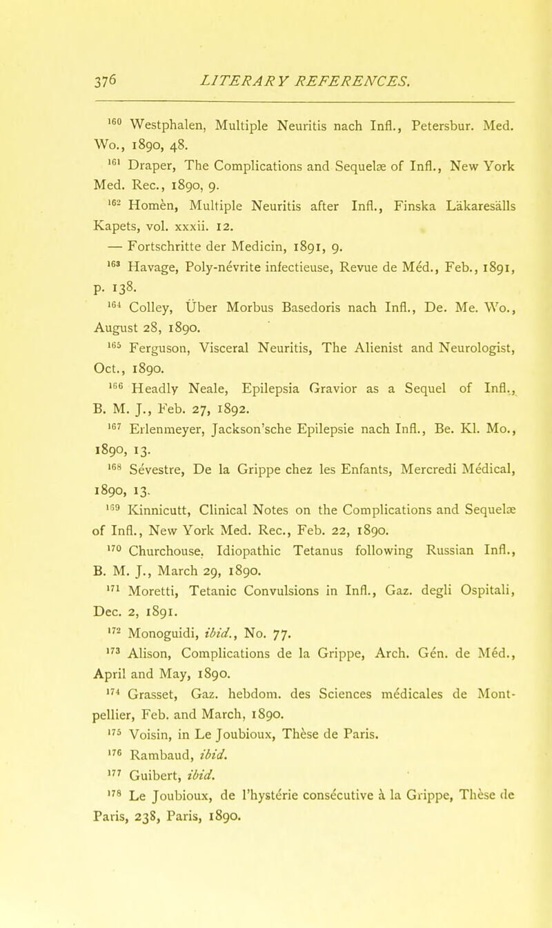 160 Westphalen, Multiple Neuritis nach Infl., Petersbur. Med. Wo., 1890, 48. 161 Draper, The Complications and Sequelae of Infl., New York Med. Rec, 1890, 9. 162 Homen, Multiple Neuritis after Infl., Finska Lakaresalls Kapets, vol. xxxii. 12. — Fortschritte der Medicin, 1891, 9. 163 Havage, Poly-nevrite infectieuse, Revue de Med., Feb., 1891, P- 138. 164 Colley, Uber Morbus Basedoris nach Infl., De. Me. Wo., August 28, 1890. 165 Ferguson, Visceral Neuritis, The Alienist and Neurologist, Oct., 1890. '66 Headly Neale, Epilepsia Gravior as a Sequel of Infl., B. M. J., Feb. 27, 1892. 167 Erlenmeyer, Jackson'sche Epilepsie nach Infl., Be. Kl. Mo., 1890, 13. 168 Sevestre, De la Grippe chez les Enfants, Mercredi Medical, 1890, 13. IG9 Kinnicutt, Clinical Notes on the Complications and Sequelae of Infl., New York Med. Rec, Feb. 22, 1890. 170 Churchouse. Idiopathic Tetanus following Russian Infl., B. M. J., March 29, 1890. 171 Moretti, Tetanic Convulsions in Infl., Gaz. degli Ospitali, Dec. 2, 1891. 172 Monoguidi, ibid., No. 77. 173 Alison, Complications de la Grippe, Arch. Gen. de Med., April and May, 1890. 174 Grasset, Gaz. hebdom. des Sciences medicales de Mont- pellier, Feb. and March, 1890. 175 Voisin, in Le Joubioux, These de Paris. I7C Rambaud, ibid. 177 Guibert, ibid. ,78 Le Joubioux, de Physterie consecutive a la Grippe, These de Paris, 23S, Paris, 1890.