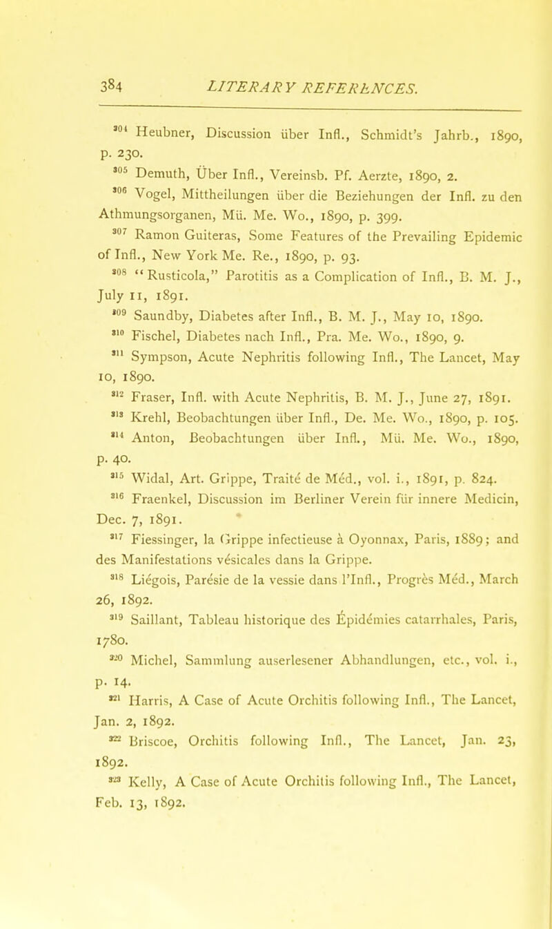 301 Heubner, Discussion iiber Infl., Schmidt's Jahrb., 1890, p. 230. ,05 Demuth, Uber Infl., Vereinsb. Pf. Aerzte, 1890, 2. 306 Vogel, Mittheilungen iiber die Beziehungen der Infl. zu den Athmungsorganen, Mii. Me. Wo., 1890, p. 399. 307 Ramon Guiteras, Some Features of the Prevailing Epidemic of Infl., New York Me. Re., 1890, p. 93. 308 Rusticola, Parotitis as a Complication of Infl., B. M. J., July 11, 1891. 109 Saundby, Diabetes after Infl., B. M. J., May 10, 1890. ,I0 Fischel, Diabetes nach Infl., Pra. Me. Wo., 1890, 9. 311 Sympson, Acute Nephritis following Infl., The Lancet, May 10, 1890. 312 Fraser, Infl. with Acute Nephritis, B. M. J., June 27, 1891. 313 Krehl, Beobachtungen iiber Infl., De. Me. Wo., 1890, p. 105. 314 Anton, Beobachtungen iiber Infl., Mii. Me. Wo., 1S90, p. 40. 3,5 Widal, Art. Grippe, Traite' de Med., vol. i., 1891, p. 824. 316 Fraenkel, Discussion im Berliner Verein fiir innere Medicin, Dec. 7, 1891. 317 Fiessinger, la Grippe infeclieuse a Oyonnax, Paris, 1889; and des Manifestations v^sicales dans la Grippe. 318 Liegois, Paresie de la vessie dans 1'Infl., Progres Med., March 26, 1892. 319 Saillant, Tableau historique des Epidemies catarrhales, Paris, 1780. Michel, Sammlung auserlesener Abhandlungen, etc., vol. i., p. 14. 321 Harris, A Case of Acute Orchitis following Infl., The Lancet, Jan. 2, 1892. m Briscoe, Orchitis following Infl., The Lancet, Jan. 23, 1892. Kelly, A Case of Acute Orchitis following Infl., The Lancet, Feb. 13, 1892.