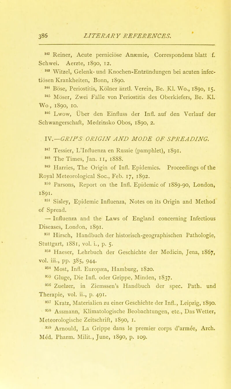 342 Reiner, Acute perniciose Ansemie, Correspondenz blatt f. Schwei. Aerzte, 1890, 12. 343 Witzel, Gelenk- und Knochen-Entzundungen bei acuten infec- tiosen Krankheiten, Bonn, 1890. 344 Bose, Periostitis, Kolner arztl. Verein, Be. Kl. Wo., 1890, 15. 345 Moser, Zwei Falle von Periostitis des Oberkiefers, Be. Kl. Wo, 1890, 10. 346 Lwow, Uber den Einfluss der Infl. auf den Verlauf der Schwangerschaft, Medrinsko Obos, 1890, 2. IV.— GRIPS ORIGIN AND MODE OF SPREADING. 347 Tessier, L'lnfluenza en Russie (pamphlet), 1891. 348 The Times, Jan. II, 1888. 349 Harries, The Origin of Infl. Epidemics. Proceedings of the Royal Meteorological Soc, Feb. 17, 1892. 350 Parsons, Report on the Infl. Epidemic of 1889-90, London, 1891. 351 Sisley, Epidemic Influenza, Notes on its Origin and Method of Spread. — Influenza and the Laws of England concerning Infectious Diseases, London, 1891. 352 Hirsch, Handbuch der historisch-geographischen Pathologie, Stuttgart, 1881, vol. i., p. 5. 353 Haeser, Lehrbuch der Geschichte der Medicin, Jena, 1867, vol. iii., pp. 385, 944. 351 Most, Infl. Europasa, Hamburg, 1S20. 3r'5 Gluge, Die Infl. oder Grippe, Minden, 1837. 350 Zuelzer, in Ziemssen's Handbuch der spec. Path, und Therapie, vol. ii., p. 491. 357 Kratz, Materialien zu einer Geschichte der Infl., Leipzig, 1890. 358 Assmann, Klimatologische Beobachtungen, etc., Das Wetter, Meteorologische Zeitschrift, 1S90, 1. **• Arnould, La Grippe dans le premier corps d'armee, Arch. Med. Pharm. Milit., June, 1890, p. 109.