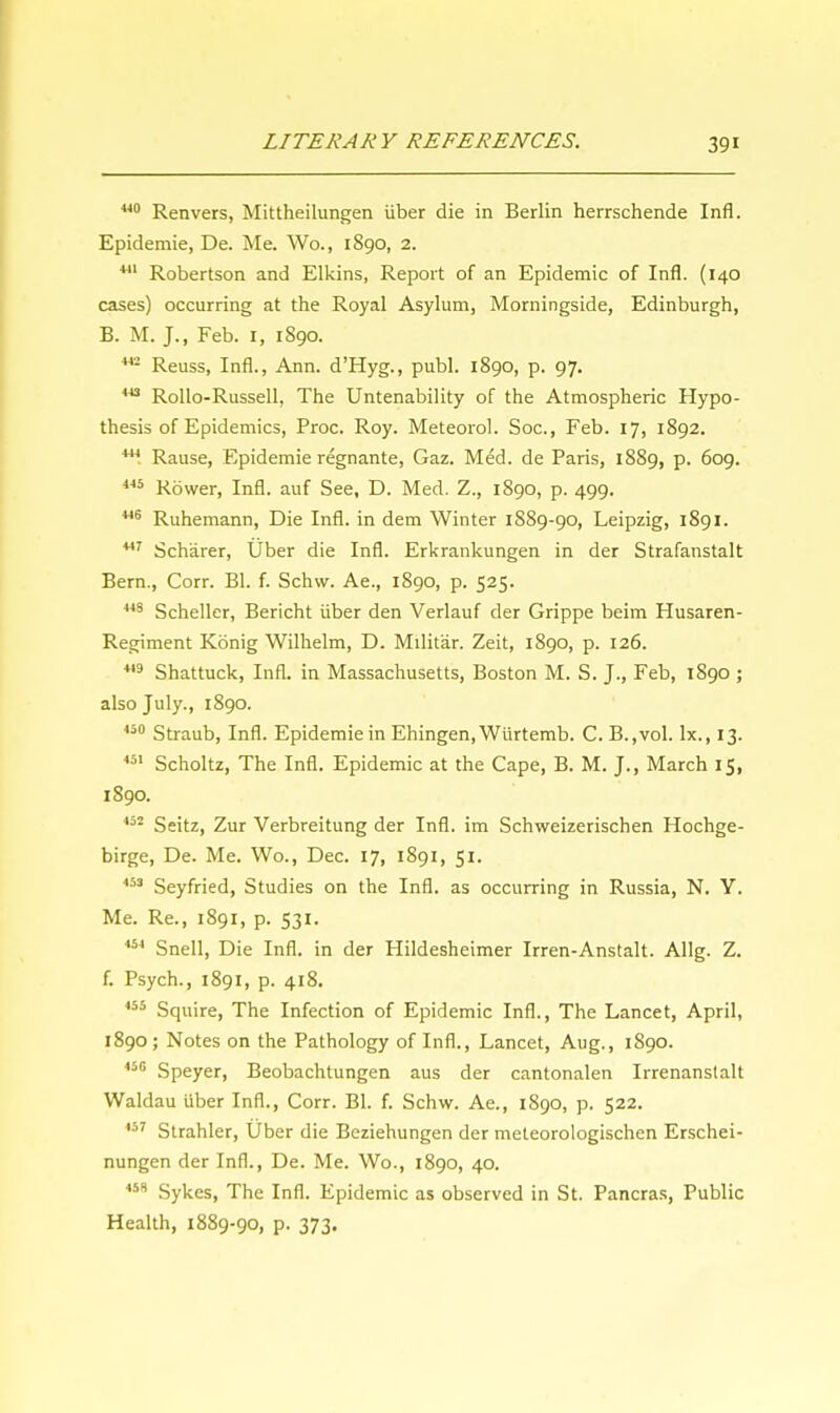 140 Renvers, Mittheilungen iiber die in Berlin herrschende Infl. Epidemie, De. Me. Wo., 1890, 2. 441 Robertson and Elkins, Report of an Epidemic of Infl. (140 cases) occurring at the Royal Asylum, Morningside, Edinburgh, B. M. J., Feb. 1, 1890. 442 Reuss, Infl., Ann. d'Hyg., publ. 1890, p. 97. 443 Rollo-Russell, The Untenability of the Atmospheric Hypo- thesis of Epidemics, Proc. Roy. Meteorol. Soc, Feb. 17, 1892. 111 Rause, Epidemie regnante, Gaz. Med. de Paris, 1889, p. 609. 445 Rower, Infl. auf See, D. Med. Z., 1890, p. 499. 446 Ruhemann, Die Infl. in dem Winter 1S89-90, Leipzig, 1891. 447 Scharer, Uber die Infl. Erkrankungen in der Strafanstalt Bern., Corr. Bl. f. Schw. Ae., 1890, p. 525. 443 Scheller, Bericht iiber den Verlauf der Grippe beim Husaren- Regiment Konig Wilhelm, D. Militar. Zeit, 1S90, p. 126. 449 Shattuck, Infl. in Massachusetts, Boston M. S. J., Feb, 1S90 ; also July., 1890. 450 Straub, Infl. Epidemie in Ehingen, Wiirtemb. C. B.,vol. lx., 13. 451 Scholtz, The Infl. Epidemic at the Cape, B. M. J., March 15, 1890. 452 Seitz, Zur Verbreitung der Infl. im Schweizerischen Hochge- birge, De. Me. Wo., Dec. 17, 1891, 51. 453 Seyfried, Studies on the Infl. as occurring in Russia, N. Y. Me. Re., 1891, p. 531. 454 Snell, Die Infl. in der Hildesheimer Irren-Anstalt. Allg. Z. f. Psych., 1891, p. 418. 455 Squire, The Infection of Epidemic Infl., The Lancet, April, 1890; Notes on the Pathology of Infl., Lancet, Aug., 1890. 456 Speyer, Beobachtungen aus der cantonalen Irrenanstalt Waldau iiber Infl., Corr. Bl. f. Schw. Ae., 1890, p. 522. 457 Strahler, Uber die Beziehungen der meteorologischen Erschei- nungen der Infl., De. Me. Wo., 1890, 40. 458 Sykes, The Infl. Epidemic as observed in St. Pancras, Public Health, 1889-90, p. 373.