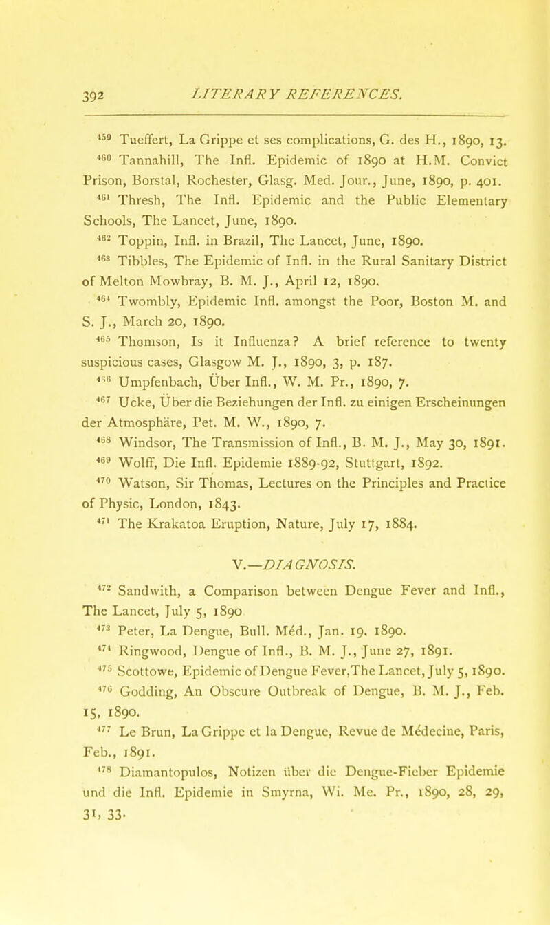 459 Tueffert, La Grippe et ses complications, G. des H., 1890, 13. 460 Tannahill, The Infl. Epidemic of 1890 at H.M. Convict Prison, Borstal, Rochester, Glasg. Med. Jour., June, 1890, p. 401. 461 Thresh, The Infl. Epidemic and the Public Elementary Schools, The Lancet, June, 1890. 462 Toppin, Infl. in Brazil, The Lancet, June, 1890. 463 Tibbies, The Epidemic of Infl. in the Rural Sanitary District of Melton Mowbray, B. M. J., April 12, 1890. 404 Twombly, Epidemic Infl. amongst the Poor, Boston M. and S. J., March 20, 1890. 405 Thomson, Is it Influenza? A brief reference to twenty suspicious cases, Glasgow M. J., 1890, 3, p. 187. 446 Umpfenbach, Uber Infl., W. M. Pr., 1890, 7. 467 Ucke, Uber die Beziehungen der Infl. zu einigen Erscheinungen der Atmosphare, Pet. M. W., 1890, 7. 468 Windsor, The Transmission of Infl., B. M. J., May 30, 1891. 469 Wolff, Die Infl. Epidemie 1889-92, Stuttgart, 1892. 470 Watson, Sir Thomas, Lectures on the Principles and Practice of Physic, London, 1843. 471 The Krakatoa Eruption, Nature, July 17, 1884. V.—DIAGNOSIS. 472 Sandwith, a Comparison between Dengue Fever and Infl., The Lancet, July 5, 1890 473 Peter, La Dengue, Bull. Med., Jan. 19. 1890. 474 Ringwood, Dengue of Infl., B. M. J., June 27, 1891. 475 Scottowe, Epidemic of Dengue Fever.The Lancet, July 5,1S90. 470 Godding, An Obscure Outbreak of Dengue, B. M. J., Feb. 15, 1890. 477 Le Brun, La Grippe et la Dengue, Revue de Medecine, Paris, Feb., 1891. 478 Diamantopulos, Notizen iiber die Dengue-Fieber Epidemie und die Infl. Epidemie in Smyrna, Wi. Me. Pr., 1S90, 2S, 29, 3', 33-