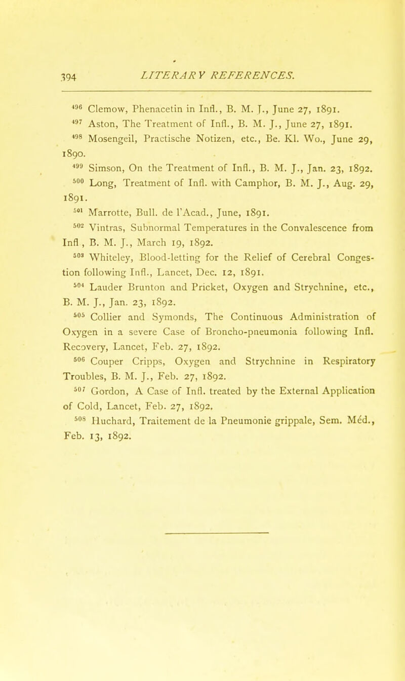 496 Clemow, Phenacetin in Infl., B. M. J., June 27, 1891. 497 Aston, The Treatment of Infl., B. M. J., June 27, 1891. 498 Mosengeil, Practische Notizen, etc., Be. Kl. Wo., June 29, 1890. 499 Simson, On the Treatment of Infl., B. M. J., Jan. 23, 1892. 500 Long, Treatment of Infl. with Camphor, B. M. J., Aug. 29, 1891. 501 Marrotte, Bull, de l'Acad., June, 1891. 502 Vintras, Subnormal Temperatures in the Convalescence from Infl , B. M. J., March 19, 1892. 503 Whiteley, Blood-letting for the Relief of Cerebral Conges- tion following Infl., Lancet, Dec. 12, 1891. 504 Lauder Brunton and Pricket, Oxygen and Strychnine, etc., B. M. J., Jan. 23, 1S92. 505 Collier and Symonds, The Continuous Administration of Oxygen in a severe Case of Broncho-pneumonia following Infl. Recovery, Lancet, Feb. 27, 1892. 506 Couper Cripps, Oxygen and Strychnine in Respiratory Troubles, B. M. J., Feb. 27, 1892. 507 Gordon, A Case of Infl. treated by the External Application of Cold, Lancet, Feb. 27, 1892. 508 Huchard, Trattement de la Pneumonie grippale, Sem. Med., Feb. 13, 1892.