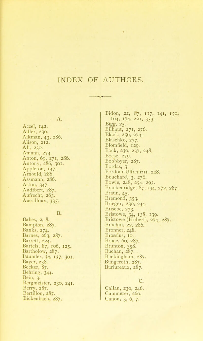 INDEX OF AUTHORS. A. Aczel, 142. Adler, 230. Aikman, 43, 2S6. Alison, 212. Alt, 230. Amann, 274. Anton, 69, 271, 2S6. Antony, 286, 301. Applelon, 147. Arnould, 286. Assmann, 286. Aston, 347. Audibert, 287. Aufrecht, 263. Aussilloux, 335. B. Babes, 2, 8. Bampton, 287. Banks, 274. Barnes, 263, 287. Barrett, 224. Bartels, 87, 106, 125. Bartholow, 287. Haumler, 34, 137, 301. Bayer, 238. Becker, 87. Behring, 344. Bein, 3. Bergmeister, 230, 241. Berry, 287. Bertillon, 287. Bidon, 22, 87, 117, 141, 150, 164, 174, 22i, 353. Bigg, 25. Bilhaut, 271, 276. Black, 256, 274. Blaschko, 277. Blomfield, 129. Bock, 230, 237, 248. Boese, 279. Boohbyer, 287. Bordas, 3 Bordoni-Uffredizzi, 248. Bouchard, 3, 276. Bowie, 248, 254, 293. Brackenridge, 87, 194, 272, 287. Braun, 45. Bremond, 353. Brieger, 230, 244. Briscoe, 273. Bristowe, 34, 13S, 139. Bristowe (Hubert), 274, 287. Brochin, 22, 286. Bronner, 248. Brossius, 10. Bruce, 60, 287. Brunton, 358. Buchan, 287. Buckingham, 287. Bungeroth, 287. Burlureaux, 287. C. Callan, 230, 246. Cammerer, 260.