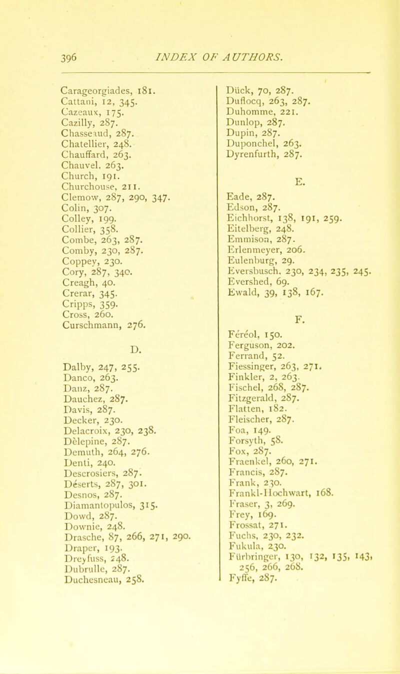 Carageorgiades, 181. Cattani, 12, 345. Cazeaux, 175. Cazilly, 287. Chasse\ud, 287. Chatellier, 248. Chauffard, 263. Chauvel. 263. Church, 191. Churchouse, 211. Clemow, 287, 290, 347. Colin, 307. Colley, 199. Collier, 358. Combe, 263, 287. Comby, 230, 287. Coppey, 230. Cory, 287, 340. Creagh, 40. Crerar, 345. Cripps, 359. Cross, 260. Curschmann, 276. D. Dalby, 247, 255. Danco, 263. Danz, 287. Dauchez, 287. Davis, 287. Decker, 230. Delacroix, 230, 238. Dclepine, 2S7. Demuth, 264, 276. Denti, 240. Descrosiers, 287. Deserts, 287, 301. Desnos, 287. Diamantopulos, 315. Dowd, 287. Downie, 248. Drasche, 87, 266, 271, 290. Draper, 193. Drey fuss, 248. Pubrulle, 287. Duchesneau, 25S. Duck, 70, 287. Duflocq, 263, 287. Duhomme, 221. Dunlop, 287. Dupin, 287. Duponchel, 263. Dyrenfurth, 287. E. Eade, 287. Edson, 287. Eichhorst, 138, 191, 259. Eitelberg, 248. Emmison, 287. Erlenmeyer, 206. Eulenburg, 29. Eversbusch. 230, 234, 235, 245. Evershed, 69. Ewald, 39, 138, 167. F. Fereol, 150. Ferguson, 202. Ferrand, 52. Fiessinger, 263, 271. Finkler, 2, 263. Fischel, 26S, 287. Fitzgerald, 2S7. Flatten, 182. Fleischer, 287. Foa, 149. Forsyth, 58. Fox, 287. Fraenkel, 260, 271. Francis, 287. Frank, 230. Frankl-I Iochwart, 168. Fraser, 3, 269. Frey, 169. Frossat, 271. Fuchs, 230, 232. Fukula, 230. Ftirbringer, 130, 132, 135, 143. 256, 266, 26S. FyfTe, 287.