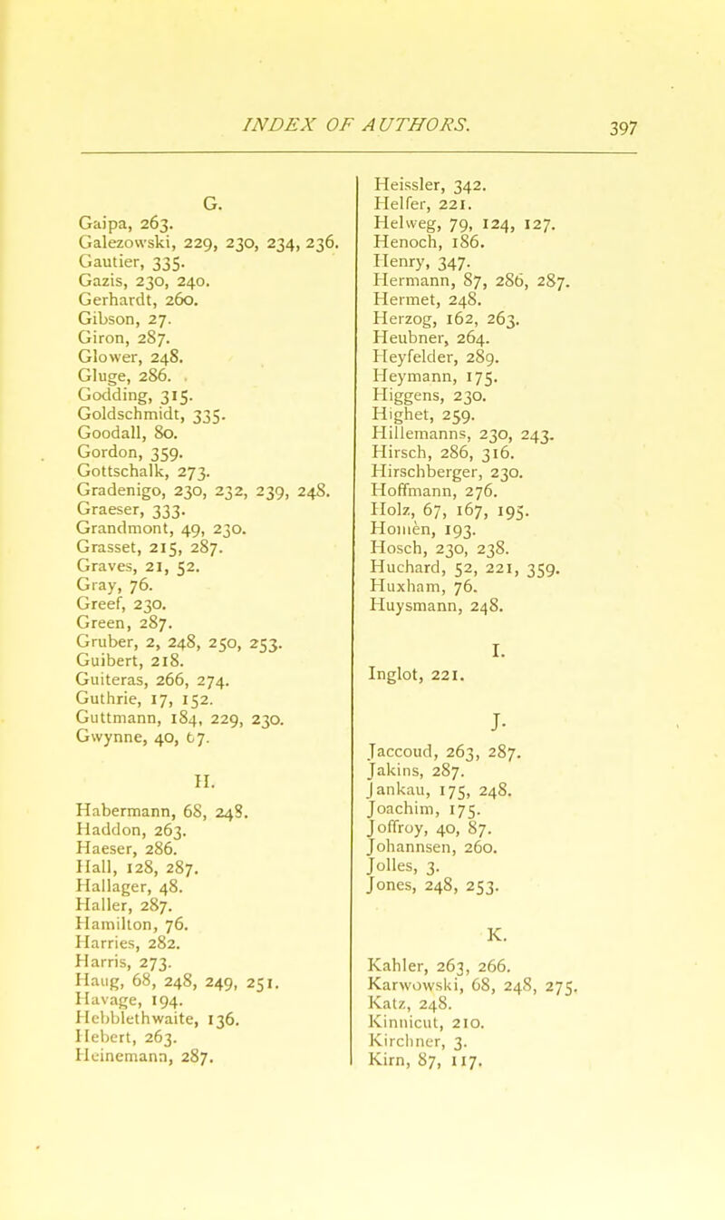 Gaipa, 263. Galezowski, 229, 230, 234, 236. Gamier, 335. Gazis, 230, 240. Gerhardt, 260. Gibson, 27. Giron, 287. Glower, 248. Gluge, 286. . Godding, 315. Goldschmidt, 335. Goodall, 80. Gordon, 359. Gottschalk, 273. Gradenigo, 230, 232, 239, 248. Graeser, 333. Grandmont, 49, 230. Grasset, 215, 287. Graves, 21, 52. Gray, 76. Greef, 230. Green, 287. Gruber, 2, 248, 250, 253. Guibert, 218. Guiteras, 266, 274. Guthrie, 17, 152. Guttmann, 184, 229, 230. Gwynne, 40, t7. EL Habermann, 68, 248. Haddon, 263. Haeser, 286. Hall, 128, 287. Hallager, 48. Haller, 287. Hamilton, 76. Harries, 282. Harris, 273. Hang, 68, 248, 249, 251. Havage, 194. Heljblethwaite, 136. Hebert, 263. Heinemann, 287. Heissler, 342. Heifer, 221. Hehveg, 79, 124, 127. Henoch, 1S6. Henry, 347. Hermann, 87, 286, 287. Hermet, 248. Herzog, 162, 263. Heubner, 264. Heyfelder, 289. Heymann, 175. Higgens, 230. Highet, 259. Hillemanns, 230, 243. Hirsch, 286, 316. Hirschberger, 230. Hoffmann, 276. Holz, 67, 167, 195. Homen, 193. Hosch, 230, 238. Huchard, 52, 221, 359. Huxham, 76. Huysmann, 248. Inglot, 221. J- Jaccoud, 263, 287. Jakins, 287. Jankau, 175, 248. Joachim, 175. Joffroy, 40, 87. Johannsen, 260. Jolles, 3. Jones, 248, 253. K. Kahler, 263, 266. Karwowski, 68, 24S, 275. Katz, 248. Kinnicut, 210. Kirchner, 3. Kirn, 87, 117.