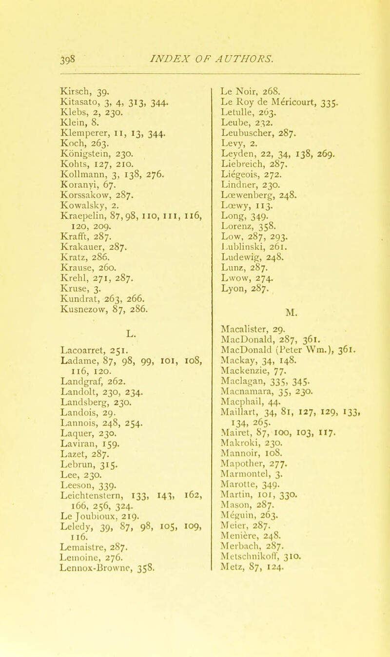 Kirsch, 39. Kitasato, 3, 4, 313, 344. Klebs, 2, 230. Klein, 8. Klemperer, II, 13, 344. Koch, 263. Konigstein, 230. Kohts, 127, 210. Kollmann, 3, 138, 276. Koranyi, 67. Korssakow, 287. Kowalsky, 2. Kraepelin, 87,98, no, ill, 116, 120, 209. Krafft, 287. Krakauer, 287. Kratz, 286. Krause, 260. Krehl, 271, 287. Kruse, 3. Kundrat, 263, 266. Kusnezow, 87, 286. L. Lacoarret, 251. Ladame, 87, 98, 99, IOI, 108, 116, 120. Landgraf, 262. Landolt, 230, 234. Landsberg, 230. Landois, 29. Lannois, 248, 254. Laquer, 230. Laviran, 159. Lazet, 287. Lebrun, 315. Lee, 230. Leeson, 339. Leichtenstern, 133, 143, 162, 166, 256, 324. Le Joubioux, 219. Leledy, 39, 87, 98, 105, 109, 116. Lemaistre, 287. Leinoine, 276. Lennox-Browne, 358. Le Noir, 268. Le Roy de Mericourt, 335. Letulle, 263. Leube, 232. Leubuscher, 287. Levy, 2. Ley den, 22, 34, 138, 269. Liebreich, 287. Liegeois, 272. Lindner, 230. Loewenberg, 248. Loewy, 113. Long, 349. Lorenz, 358. Low, 287, 293. Lublinski, 261. Ludewig, 24S. Lunz, 287. Lwow, 274. Lyon, 287. M. Macalister, 29. MacDonald, 287, 361. MacDonald (Peter Win.), 361. Mackay, 34, 148. Mackenzie, 77- Maclagan, 335, 345. Macnamara, 35, 230. Macphail, 44. Maillart, 34, 81, 127, 129, 133, 134. 265. Mairet, 87, 100, 103, 117. Makroki, 230. Mannoir, 10S. Mapotlier, 277. Marmontel, 3. Marotte, 349. Martin, 101, 330. Mason, 287. Meguin, 263. Meier, 287. Meniere, 248. Merbach, 287. MctschnikofT, 310. Melz, S7, 124.