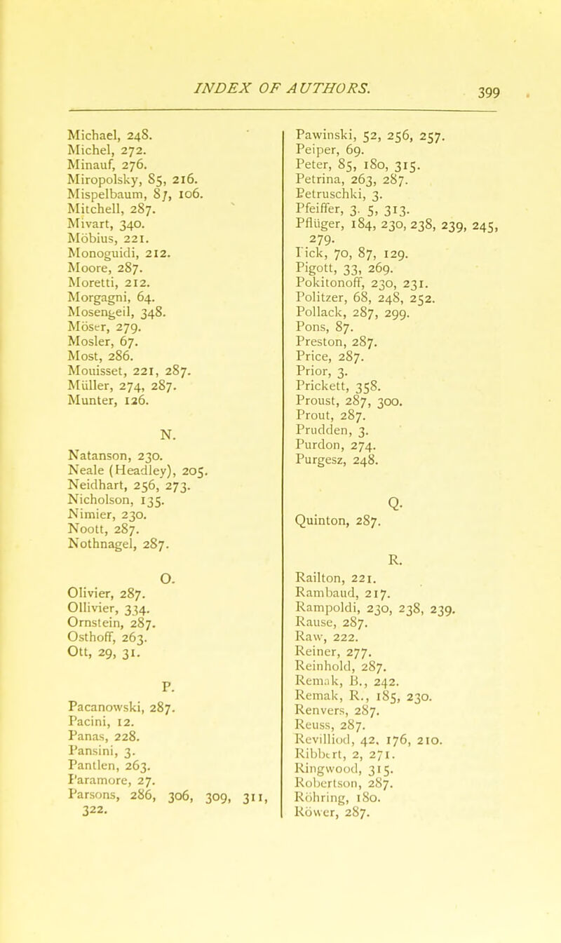 Michael, 248. Michel, 272. Minauf, 276. Miropolsky, 85, 216. Mispelbaum, Sj, 106. Mitchell, 287. Mivart, 340. Mobius, 221. Monoguidi, 212. Moore, 287. Moretti, 212. Morgagni, 64. Mosengeil, 348. Moser, 279. Mosler, 67. Most, 286. Mouisset, 221, 287. Miiller, 274, 287. Munter, 126. N. Natanson, 230. Neale (Headley), 205. Neidhart, 256, 273. Nicholson, 135. Nimier, 230. Noott, 287. Nothnagel, 287. O. Olivier, 287. Ollivier, 334. Ornstein, 287. OsthofiT, 263. Ott, 29, 31. p. Pacanowski, 287. Pacini, 12. Panas, 228. Pansini, 3. Pantlen, 263. I'aramore, 27. Parsons, 286, 306, 309, 311, 322. Pawinski, 52, 256, 257. Peiper, 69. Peter, 85, 180, 315. Petrina, 263, 287. Eetruschki, 3. Pfeiffer, 3. 5, 313. Pfliiger, 184, 230, 238, 239, 245, 279. I ick, 70, 87, 129. Pigott, 33, 269. PokitonofT, 230, 231. Politzer, 68, 24S, 252. Pollack, 287, 299. Pons, 87. Preston, 287. Price, 287. Prior, 3. Prickett, 358. Proust, 287, 300. Prout, 287. Prudden, 3. Purdon, 274. Purgesz, 248. Q- Quinton, 287. R. Railton, 221. Rambaud, 217. Rampoldi, 230, 23s, 239. Rause, 287. Raw, 222. Reiner, 277. Reinhold, 287. Remak, B., 242. Remak, R., 185, 230. Renvers, 287. Reuss, 287. Revilliod, 42. 176, 210. Ribbtrt, 2, 271. Ringwood, 315. Robertson, 287. Rohring, 180. Rower, 2S7.