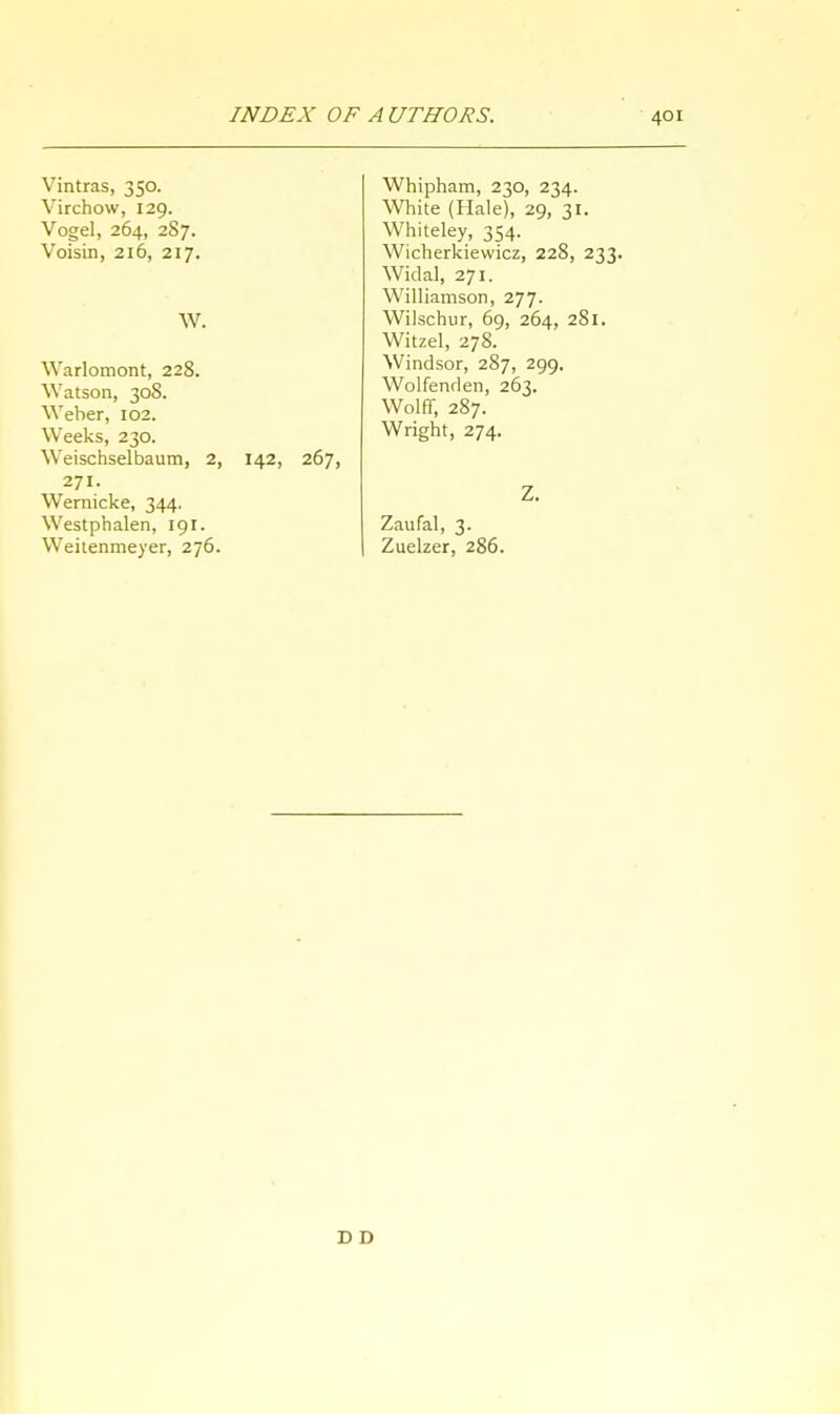 Vintras, 350. Virchow, 129. Vogel, 264, 2S7. Voisin, 216, 217. W. Warlomont, 228. Watson, 308. Weber, 102. Weeks, 230. Weischselbaum, 2, 142, 267> 271. Wernicke, 344. Westphalen, 191. Weitenmeyer, 276. Whipham, 230, 234. White (Hale), 29, 31. Whiteley, 354. Wicherkiewicz, 228, 233. Widal, 271. Williamson, 277. Wilscbur, 69, 264, 281. Witzel, 278. Windsor, 287, 299. Wolfenden, 263. Wolff, 287. Wright, 274. Z. Zaufal, 3. Zuelzer, 286. D D