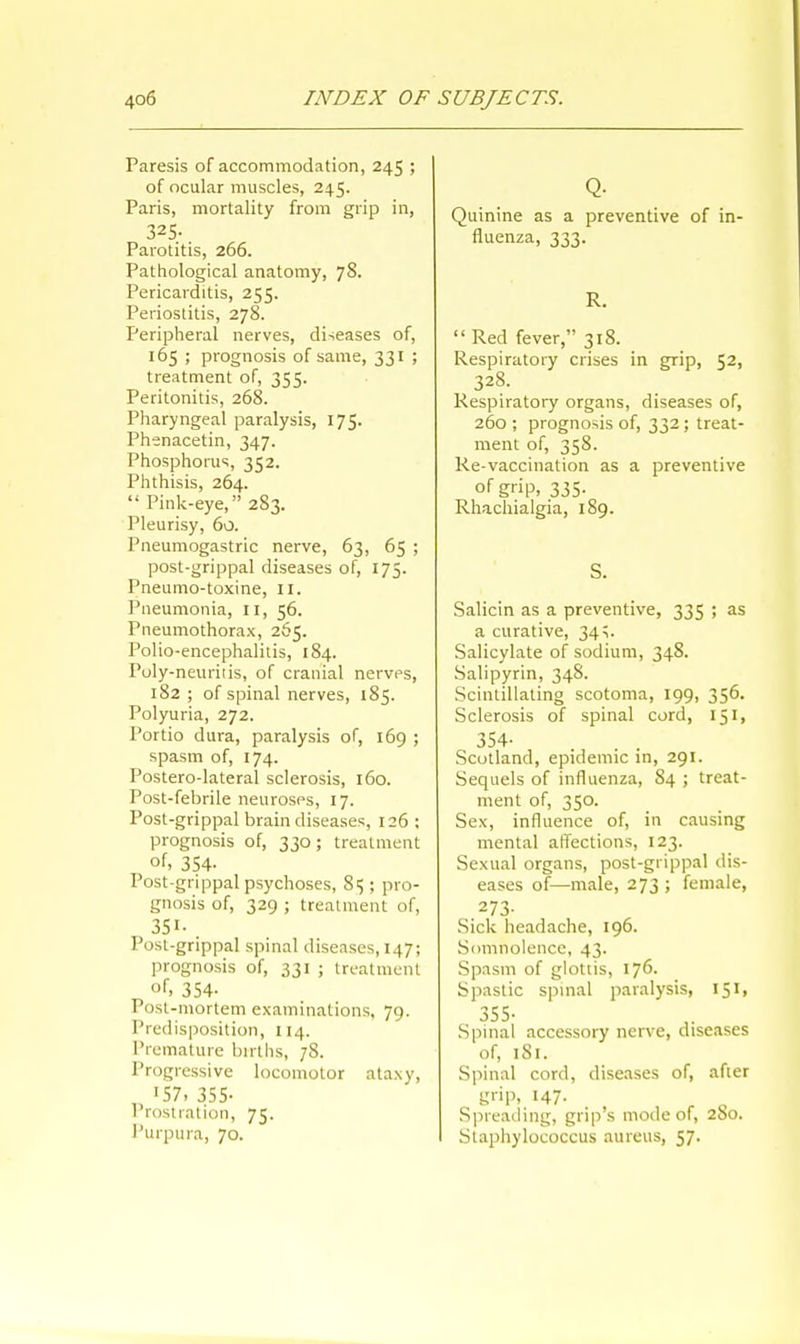 Paresis of accommodation, 245 ; of ocular muscles, 245. Paris, mortality from grip in, 325;, Parotitis, 266. Pathological anatomy, 78. Pericarditis, 255. Periostitis, 278. Peripheral nerves, diseases of, 165 ; prognosis of same, 331 ; treatment of, 355. Peritonitis, 268. Pharyngeal paralysis, 175. Phenacetin, 347. Phosphorus, 352. Phthisis, 264.  Pink-eye, 283. Pleurisy, 60. Pneumogastric nerve, 63, 65 ; post-grippal diseases of, 175. Pneumo-toxine, 11. Pneumonia, 11, 56. Pneumothorax, 265. Polio-encephalitis, 184. Poly-neuritis, of cranial nerves, 182 ; of spinal nerves, 185. Polyuria, 272. Portio dura, paralysis of, 169 ; spasm of, 174. Postero-lateral sclerosis, 160. Post-febrile neuroses, 17. Post-grippal brain diseases, 126 : prognosis of, 330; treatment of, 354- Post-grippal psychoses, 8$ ; pro- gnosis of, 329 ; treatment of, 351- Post-grippal spinal diseases, 147; prognosis of, 331 ; treatment of, 354- Post-mortem examinations, 79. Predisposition, 114. Premature births, 78. Progressive locomotor ataxy, '57, 355- Prostration, 75. Purpura, 70. Q- Quinine as a preventive of in- fluenza, 333. R. Red fever, 318. Respiratory crises in grip, 52, 328. Respiratory organs, diseases of, 260 ; prognosis of, 332; treat- ment of, 358. Re-vaccination as a preventive of grip, 335- Rhachialgia, 189. S. Salicin as a preventive, 335 ; as a curative, 34;. Salicylate of sodium, 348. Salipyrin, 348. Scintillating scotoma, 199, 356. Sclerosis of spinal cord, 151, 354- . . Scotland, epidemic in, 291. Sequels of influenza, 84 ; treat- ment of, 350. Sex, influence of, in causing mental affections, 123. Sexual organs, post-grippal dis- eases of—male, 273 ; female, .273- Sick headache, 196. Somnolence, 43. Spasm of glottis, 176. Spastic spinal paralysis, 151, 355- Spinal accessory nerve, diseases of, 181. Spinal cord, diseases of, after grip, 147. Spreading, grip's mode of, 280. Staphylococcus aureus, 57.