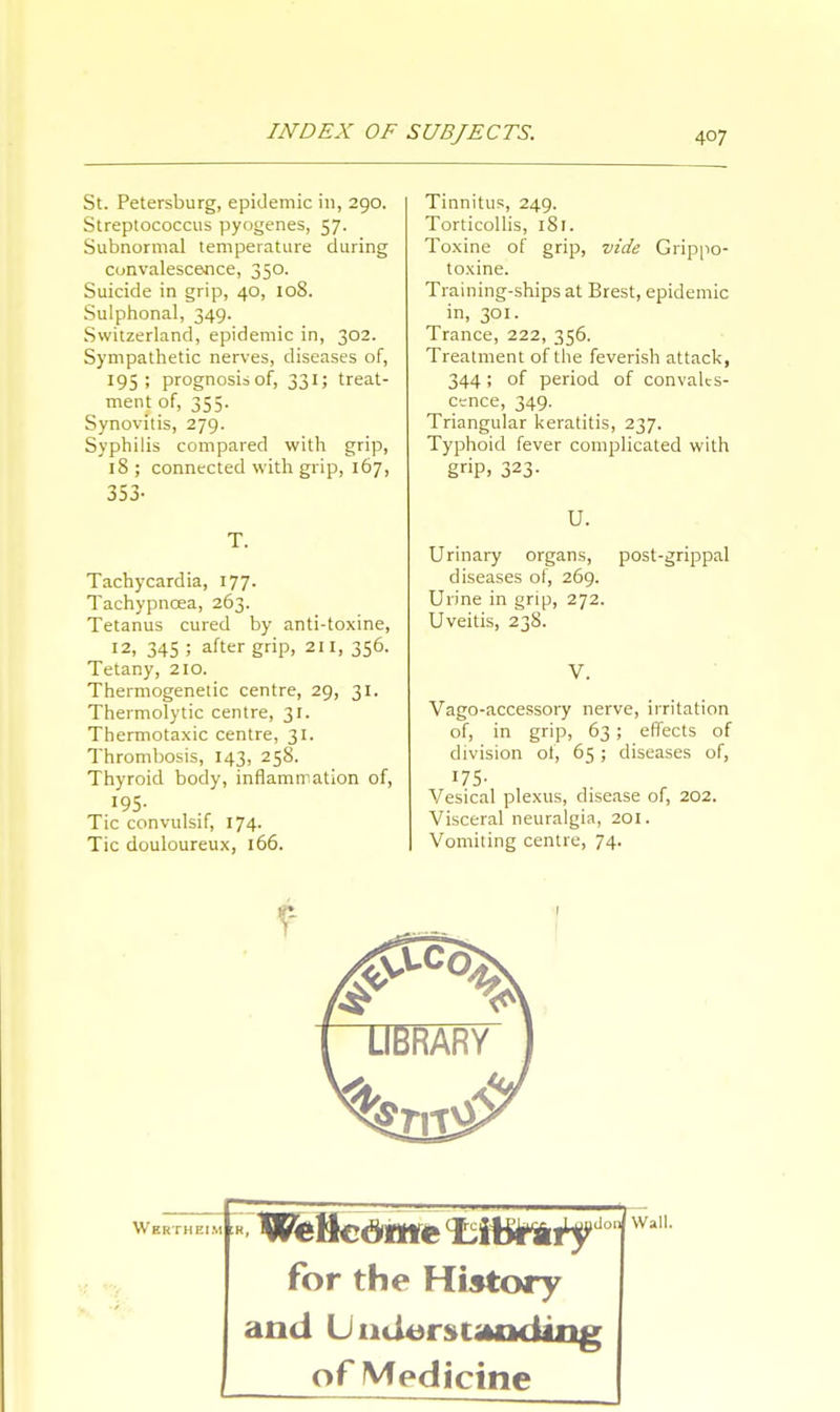 St. Petersburg, epidemic in, 290. Streptococcus pyogenes, 57. Subnormal temperature during convalescence, 350. Suicide in grip, 40, 108. Sulphonal, 349. Switzerland, epidemic in, 302. Sympathetic nerves, diseases of, 195; prognosis of, 331; treat- ment of, 355. Synovitis, 279. Syphilis compared with grip, 18 ; connected with grip, 167, 353- Tachycardia, 177. Tachypncea, 263. Tetanus cured by anti-toxine, 12, 345 5 after g»P> 211> 356- Tetany, 210. Thermogenetic centre, 29, 31. Thermolytic centre, 31. Thermotaxic centre, 31. Thrombosis, 143, 258. Thyroid body, inflammation of, 195. Tic convulsif, 174. Tic douloureux, 166. Tinnitus, 249. Torticollis, 181. Toxine of grip, vide Grippo- toxine. Training-ships at Brest, epidemic in, 301. Trance, 222, 356. Treatment of the feverish attack, 344; of period of convales- cence, 349. Triangular keratitis, 237. Typhoid fever complicated with g»P. 323- U. Urinary organs, diseases of, 269. Urine in grip, 272. Uveitis, 238. post-grippal Vago-accessory nerve, irritation of, in grip, 63; effects of division of, 65; diseases of, 175- Vesical plexus, disease of, 202. Visceral neuralgia, 201. Vomiting centre, 74. Wertheim for the History and Understanding of Medicine don Wall.