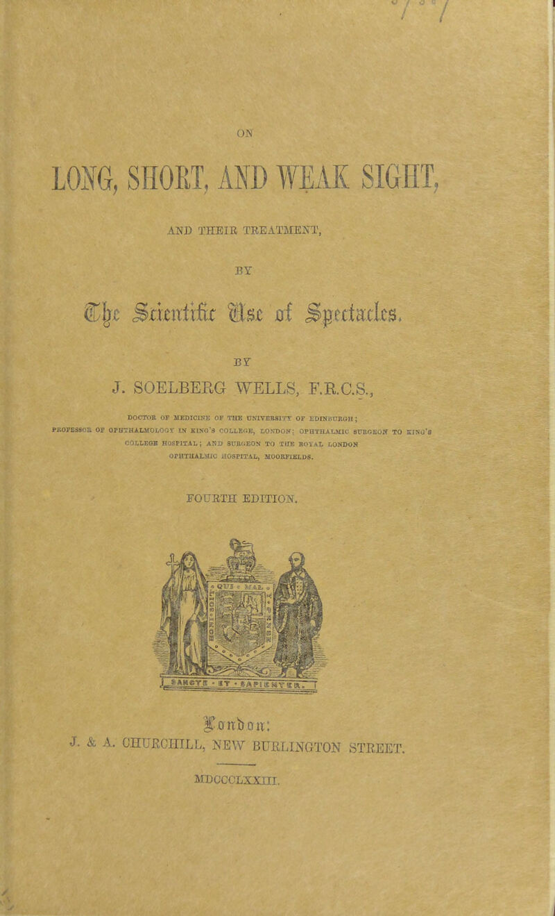 LONG, SHORT, AM) WEAK SIGHT, AND THEIR TREATMENT, BY CIjx Srixniiftt Mm'tit Spectacles. BY J. SOELBERG WELLS, F.RGS, DOCTOR OP MEDICINE OF THE UNIVERSITY OP EDINBURGH ; PROFESSOR OP OPHTHALMOLOGY IN KINO'8 COLLEGE, LONDON: OPHTHALMIC SURGEON TO KING'S COLLEGE HOSPITAL; AND SURGEON TO THE ROYAL LONDON OPHTHALMIC HOSPITAL, MOORFIELDS. FOURTH EDITION. J. & A. CHURCHILL, NEW BURLINGTON STREET. MDOCCLXXIIL