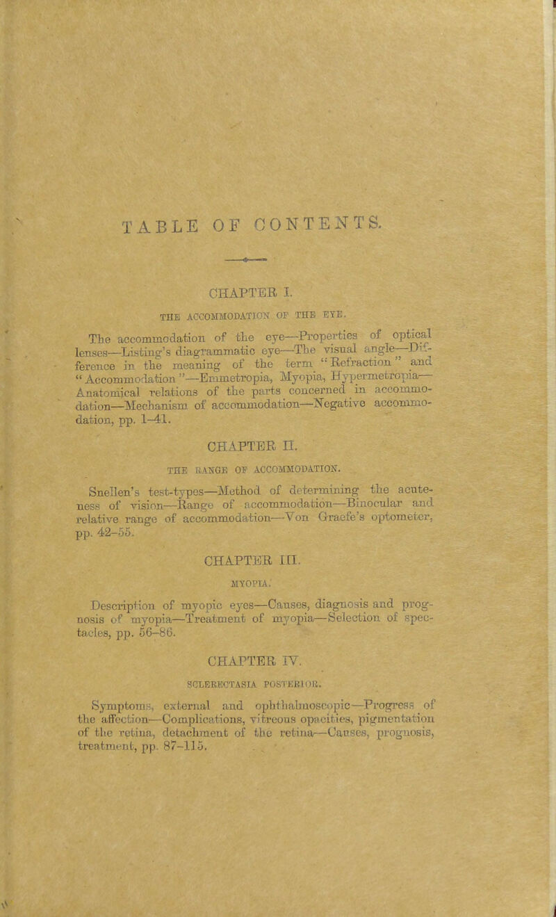 TABLE OF CONTENTS. CHAPTER I. THE ACCOMMODATION OF THE ETE. The accommodation of the eye—Properties of optical lenses—Listing's diagrammatic eye—The visual angle—Di .- ference in the meaning of the term Refraction ana Accommodation—Emmetropia, Myopia, Hypermetropia— Anatomical relations of the parts concerned in accommo- dation—Mechanism of accommodation—Negative accommo- dation, pp. 1-41. CHAPTER II. THE UANGE OF ACCOMMODATION. Snellen's test-types—Method of determining the acute- ness of vision—Range of accommodation—Binocular and relative range of accommodation—Von Graefe's optometer, pp. 42-55. CHAPTER III. MYOPIA.' Description of myopic eyes—Canses, diagnosis and prog- nosis of myopia—Treatment of myopia—Selection of spec- tacles, pp. 56-86. CHAPTER IV. SCLERECTASIA POSTERIOR. Symptoms, external and ophthalmoscopic—Progress of the affection—Complications, vitreous opacities, pigmentation of the retina, detachraeut of the retina—Causes, prognosis, treatment, pp. 87-115.