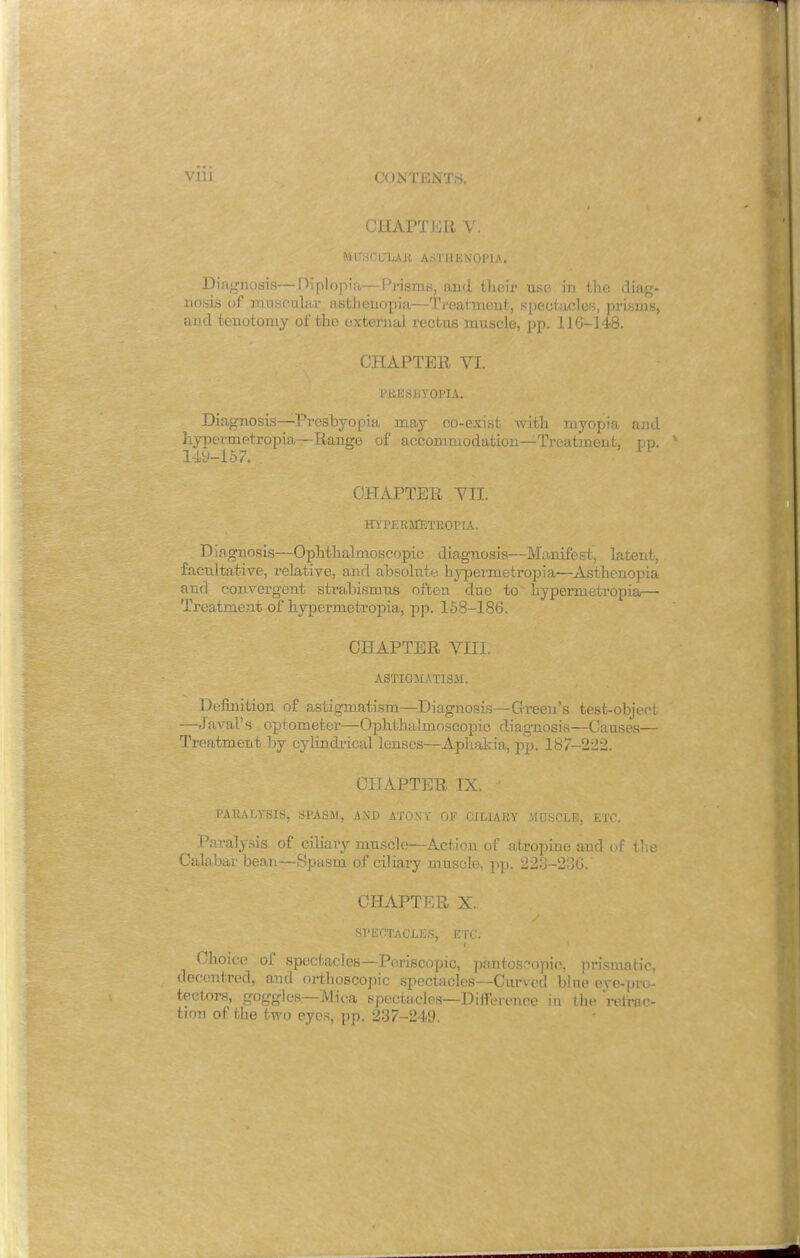 VIU CONTENTS. CHAPTER V. MUSCULAR ASTHENOPIA. Diagnosis—diplopia—Prisms, and their use in the diag- nosis of muscular asthenopia—Treatment, spectacles, prisms, and tenotomy of the external rectus mnscle, pp. 116-148. CHAPTER VI. PRESBYOPIA. Diagnosis—Presbyopia may co-exist with myopia and hypermetropia—Range of accommodation—Treatment, pp. 149-157. CHAPTER VII. HYPERMETROHA. Diagnosis—Ophthalmoscopic diagnosis—Manifest, latent, facultative, relative, and absolute hypermetropia—Asthenopia and convergent strabismus often due to hypermetropia,— Treatment of hypermetropia, pp. 158-186. CHAPTER VIII. ASTIGMATISM. Definition of astigmatism—Diagnosis—Green's test-object —J aval's optometer—Ophthalmoscopic diagnosis—Causes— Treatment by cylindrical lenses—Aphakia, pp. 187-222. CHAPTER IX. J PARALYSIS, SPASM, AND ATONY OF CI DIARY MUSCLE, ETC. Paralysis of ciliary muscle—Action of atropine and of the Calabar bean—Spasm of ciliary muscle, pp. 223-236. CHAPTER X. SPECTACLES, ETC. Choice of spectacles—Periscopic, pantoscopic, prismatic, decentred, and orthotopic spectacles—Curved blue eye-pro- tcctors, goggles—Mic-a spectacles—Difference in the retrac- tion of the two eyes, pp. 237-249.