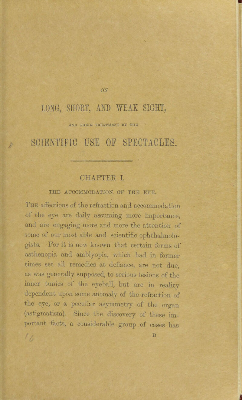 ON LONG, SHORT, AND WEAK SIGHT, AND THEIR TREATMENT BY SHE SCIENTIFIC USE OE SPECTACLES. CHAPTER I. THE ACCOMMODATION OF THE EYE. The affections of the refraction and accommodation of the eye are daily assuming more importance, and are engaging more and more the attention of some of our most able and scientific ophthalmolo- gists. For it is now known that certain forms of asthenopia and amblyopia, which had in former tunes set all remedies at defiance, are not due, as was generally supposed, to serious lesions of the inner tunics of the eyeball, but are in reality dependent upon some anomaly of the refraction of the eye, or a peculiar asymmetry of the organ (astigmatism). Since the discovery of these im- portant facts, a considerable group of cases has f / B