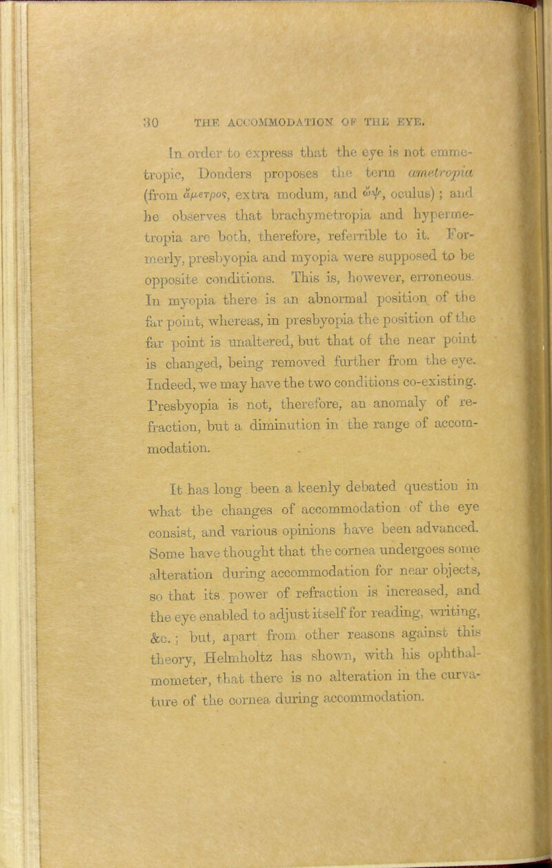 In order to express that the eye is not emme- tropic, Bonders proposes the term ametropia (from a/A6Tpo<;y extra modum, and oculus); and he observes that brachymetropia and hypenne- tropia are both, therefore, refemble to it. For- merly, presbyopia and myopia were supposed to be opposite conditions. This is, however, erroneous. In myopia there is an abnormal position of the fur point, whereas, in presbyopia the position of the far point is unaltered, but that of the near point is changed, being removed further from the eye. Indeed, we may have the two conditions co-existing. Presbyopia is not, therefore, an anomaly of re- fraction, but a diminution in the range of accom- modation. It has long been a keenly debated question in what the changes of accommodation of the eye consist, and various opinions have been advanced. Some have thought that the cornea undergoes some alteration during accommodation for near objects, so that its power of refraction is increased, and the eye enabled to adjust itself for reading, writing, &c.; but, apart from, other reasons against tins theory, Helmholtz has shown, with his ophthal- mometer, that there is no alteration in the curva- ture of the cornea during accommodation.