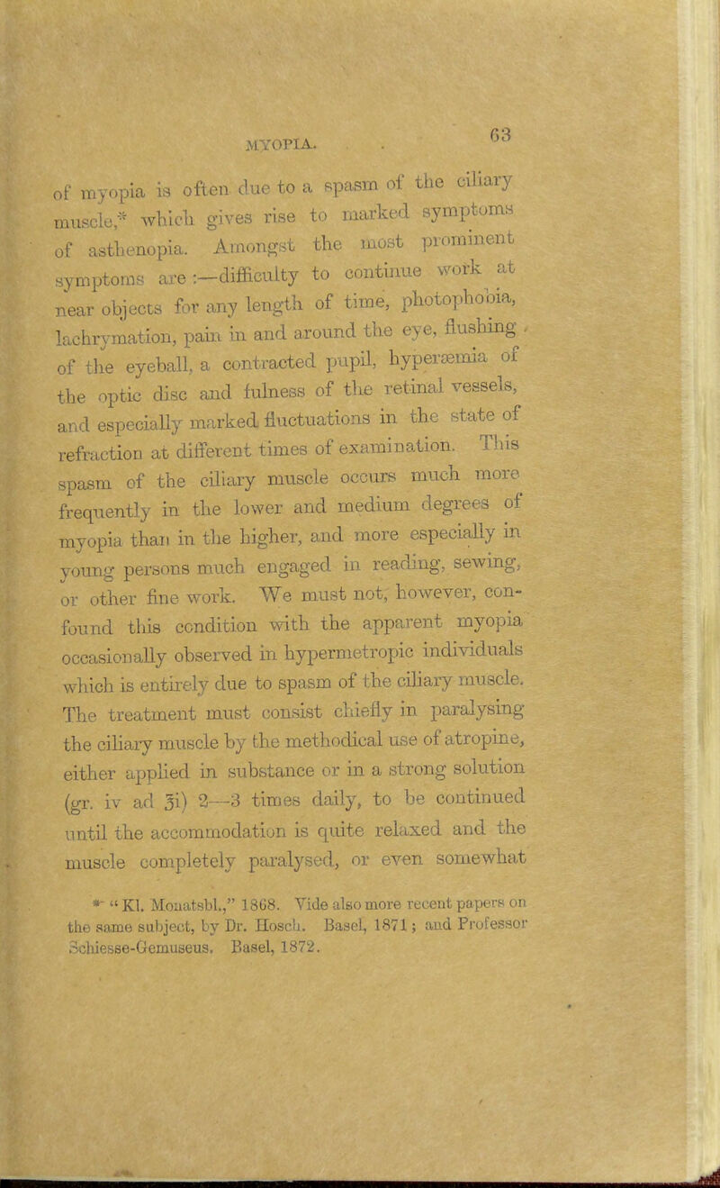 of myopia is often clue to a spasm of the ciliary muscle* which gives rise to marked symptoms of asthenopia. Amongst the most prominent symptoms are :-difficutty to continue work at near objects for any length of time, photophobia, lachrymation, pain in and around the eye, flushing' of the eyeball, a contracted pupil, hyperemia of the optic disc and fulness of the retinal vessels, and especially marked fluctuations in the state of refraction at different times of examination. This spasm of the ciliary muscle occurs much more frequently in the lower and medium degrees of myopia than in the higher, and more especially in young persons much engaged in reading, sewing, or other fine work. We must not, however, con- found this condition with the apparent myopia occasionally observed in hypermetropic individuals which is entirely due to spasm of the ciliary muscle. The treatment must consist chiefly in paralysing the ciliary muscle by the methodical use of atropine, either applied in substance or in a strong solution (gr. iv ad 3i) 2—3 times daily, to be continued until the accommodation is quite relaxed and the muscle completely paralysed, or even somewhat *  Kl. Monatsbl., 18G8. Vide also more recent papers on the same subject, by Dr. HoscU. Basel, 1871; and Professor Schiesse-Gemuseus. Basel, 1872.