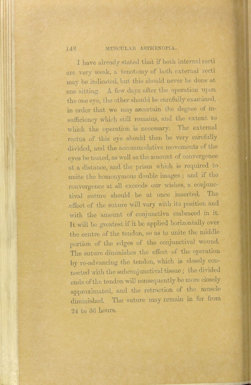 I have already stated that if both intern nl recti are very weak, a tenotomy of both external recti may be indicated, but this should never be done at one sitting. A few days after the operation upon the one eye, the other should be carefully examined, in order that we may ascertain the degree of* in- sufficiency which atill remains, and the extent to which the operation is necessary. The external rectus of this eye should then be very carefully divided, and the accommodative movements of the eyes be tested, as well as the amount of convergence at a distance, and the prism which is required to unite the homonymous double images ; and if the convergence at all exceeds our wishes, a conjunc- tival suture should be at once inserted. The effect of the suture will vary with its position and with the amount of conjunctiva embraced in it. It will be greatest if it be applied horizontally over the centre of the tendon, so as to unite the middle portion of the edges of the conjunctival wound. The suture dimiiushes the effect of the operation by re-advancing the tendon, which is closely con- nected with the subconjunctival tissue; the divided ends of the tendon will consequently be more closely approximated, and the retraction of the muscle diminished. The suture may remain in for from 24 to 3 G hours.