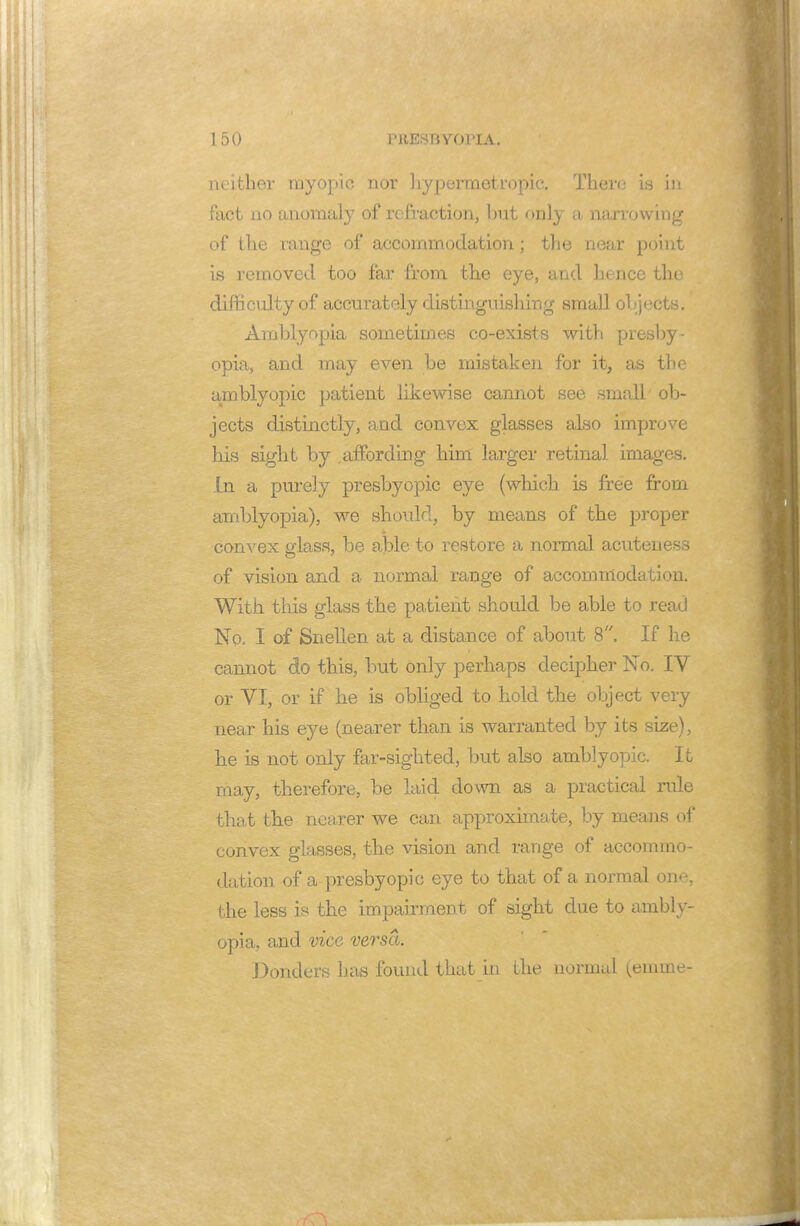 neither myopic nor hypermetropic. There is in fact no anomaly of refraction, but only a narrowing of the range of accommodation; the near point is removed too far from the eye, and hence the difficulty of accurately distinguishing small objects. Amblyopia sometimes co-exists with presby- opia, and may even be mistaken for it, as the amblyopic patient likewise cannot see small ob- jects distinctly, and convex glasses also improve his sight by .affording him larger retinal images. In a purely presbyopic eye (which is free from amblyopia), we should, by means of the proper convex glass, be able to restore a normal acuteness of vision and a normal range of accommodation. With this glass the patient should be able to read No. I of Snellen at a distance of about 8. If he cannot do this, but only perhaps decipher No. IV or VI, or if he is obliged to hold the object very near his eye (nearer than is warranted by its size), he is not only far-sighted, but also amblyopic. It may, therefore, be laid down as a practical rule that the nearer we can approximate, by means of convex glasses, the vision and range of accommo- dation of a presbyopic eye to that of a normal one, the less is the impairment of sight due to ambly- opia, and vice versa. Bonders has found that in the normal (emme-