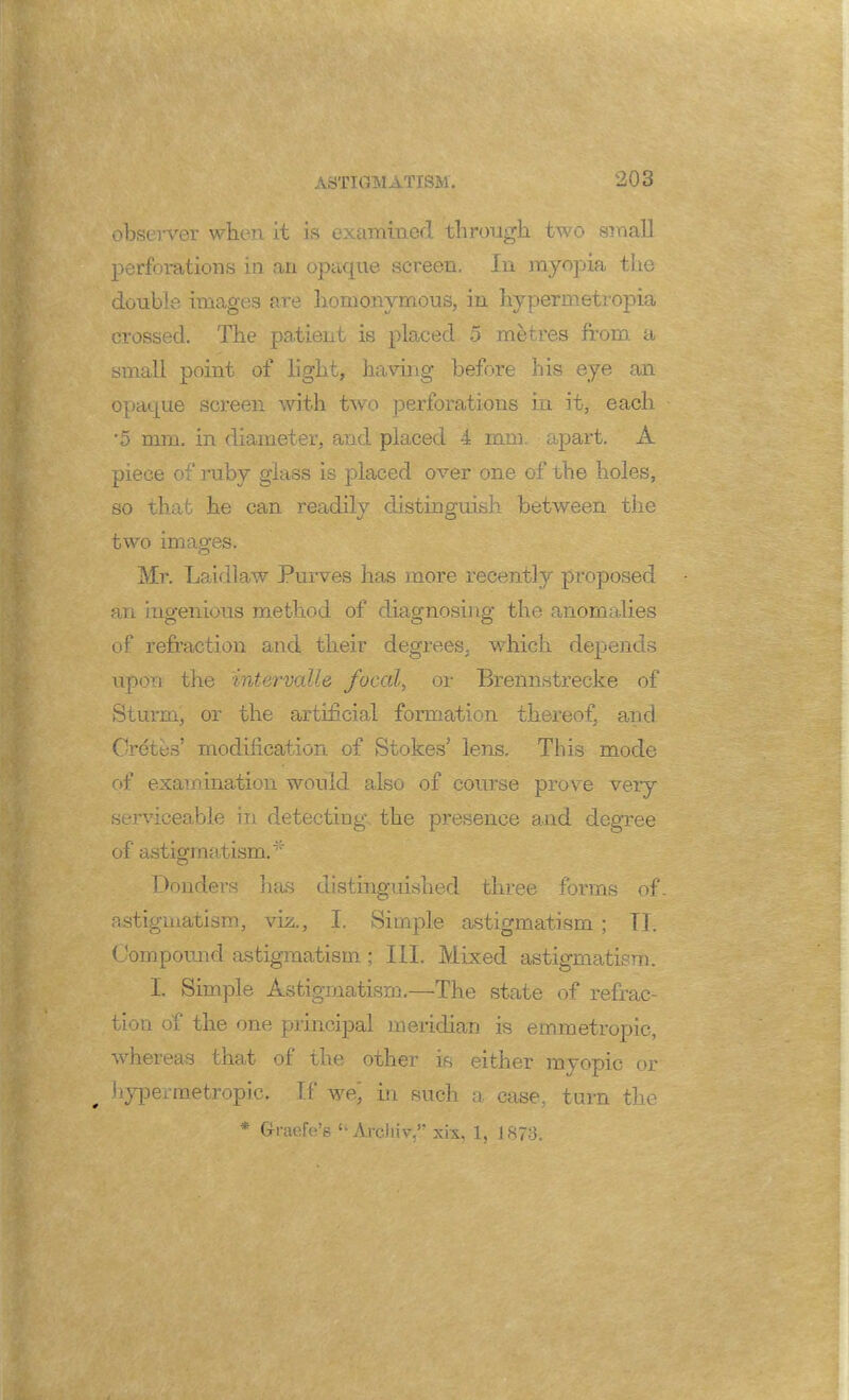 observer when it is examined through two small perforations in an opaque screen. In myopia the double images are homonymous, in hypermetropia crossed. The patient is placed 5 metres from a small point of light, having before his eye an opaque screen with two perforations in it, each *5 mm. in diameter, and placed 4 mm. apart. A piece of ruby glass is placed over one of the holes, so that he can readily distinguish between the two images. Mr. Laid!aw Purves has more recently proposed an ingenious method of diagnosing the anomalies of refraction and their degrees, which depends upon the intervalle focal, or Brennstrecke of Sturm, or the artificial formation thereof, and Cretes' modification of Stokes' lens. This mode of examination would also of course prove very serviceable in detecting the presence and degree of astigmatism.* Donders has distinguished three fonns of astigmatism, viz., I. Simple astigmatism ; TI. Compound astigmatism ; III. Mixed astigmatism. I. Simple Astigmatism.—The state of refrac- tion of the one principal meridian is emmetropic, whereas that of the other is either myopic or „ hypermetropic; If we] in such a case, turn the * Graefe's u Arcliiv, xix, 1, 1873.