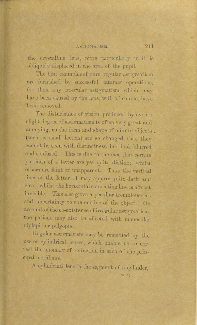 the crystalline lens, more particularly if it is obliquely displaced in the area of the pupil. The best examples of pure, regular astigmatism are furnished by successful cataract operations, for then any irregular astigmatism which may have been caused by the lens, will, of course, have been removed. The disturbance of vision produced by even a slight degree of astigmatism is often very great and annoying, as the form and shape of minute objects (such as small letters) are so changed, that they cannot be seen with distinctness, but look blurred and coo fused. This is due to the fact that certain portions of a letter are yet quite distinct, whilst others are faint or unapparent. Thus the vertical lines of the letter H may appear quite dark and clear, whilst the horizontal connecting line is almost invisible. This also gives a peculiar tremulousness and uncertainty to the outline of the object. On account of the co-existeuce of irregular astigmatism, the patient may also be affected with monocular diplopia or polyopia. Regular astigmatism may be remedied by the use of cylindrical lenses, which enable us to cor- rect the anomaly of refraction in each of the prin- cipal meridians. A cylindrical lens is the segment of a cylinder, p 2