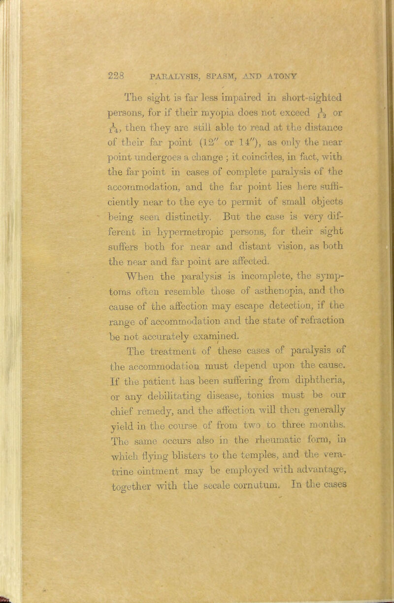 The sight is far less impaired in shox*t-sightcd persons, for if their myopia does not exceed or then they are still able to read at the distance of their far point (12 or 14), as only the near point undergoes a change ; it coincides, in fact, with the far point in cases of complete paralysis of the accommodation, and the far point lies here suffi- ciently near to the eye to permit of small objects being seen distinctly. But the case is very dif- ferent in hypermetropic persons, for their sight suffers both for near and distant vision, as both the near and far point are affected. When the paralysis is incomplete, the symp- toms often resemble those of asthenopia, and the cause of the affection may escape detection, if the range of accommodation and the state of refraction be not accurately examined. The treatment of these cases of paralysis of the accommodation must depend upon the cause. If the patient has been suffering from diphtheria, or any debilitating disease, tonics must be our chief remedy, and the affection will then generally yield in the course of from two to three months. The same occurs also in the rheumatic form, in which flying blisters to the temples, and the vera- trine ointment may be employed with advantage, together with the secale cornalum. In the cases