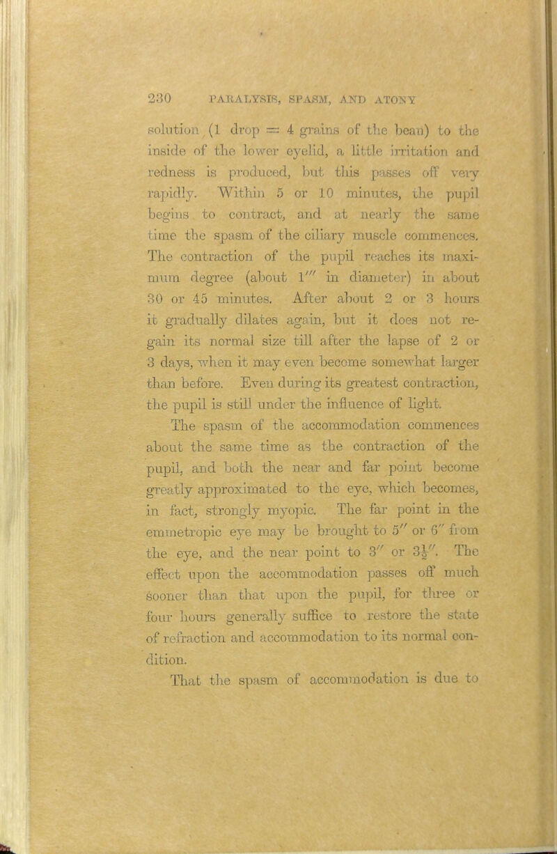 solution (1 drop = 4 grains of the bean) to the inside of the lower eyelid, a little irritation and redness is produced, but tins passes off very rapidly. Within 5 or 10 minutes, the pupil begins to contract, and at nearly the same time the spasm of the ciliary muscle commences. The contraction of the pupil reaches its maxi- mum degree (about \' in diameter-) in about 30 or 45 minutes. After about 2 or 3 hours it gradually dilates again, but it does not re- gain its normal size till after the lapse of 2 or 3 days, when it may even become somewhat larger than before. Even during its greatest contraction, the pupil is still under the influence of light. The spasm of the accommodation commences about the same time as the contraction of the pupil, and both the near and far point become greatly approximated to the eye, which becomes, in fact, strongly myopic. The far point in the emmetropic eye may be brought to 5 or 6 from the eye, and the near point to 3 or The effect upon the accommodation passes off much sooner than that upon the pupil, for three or four hours generally suffice to restore the state of refraction: and accommodation to its normal con- dition. That the spasm of accommodation is due to