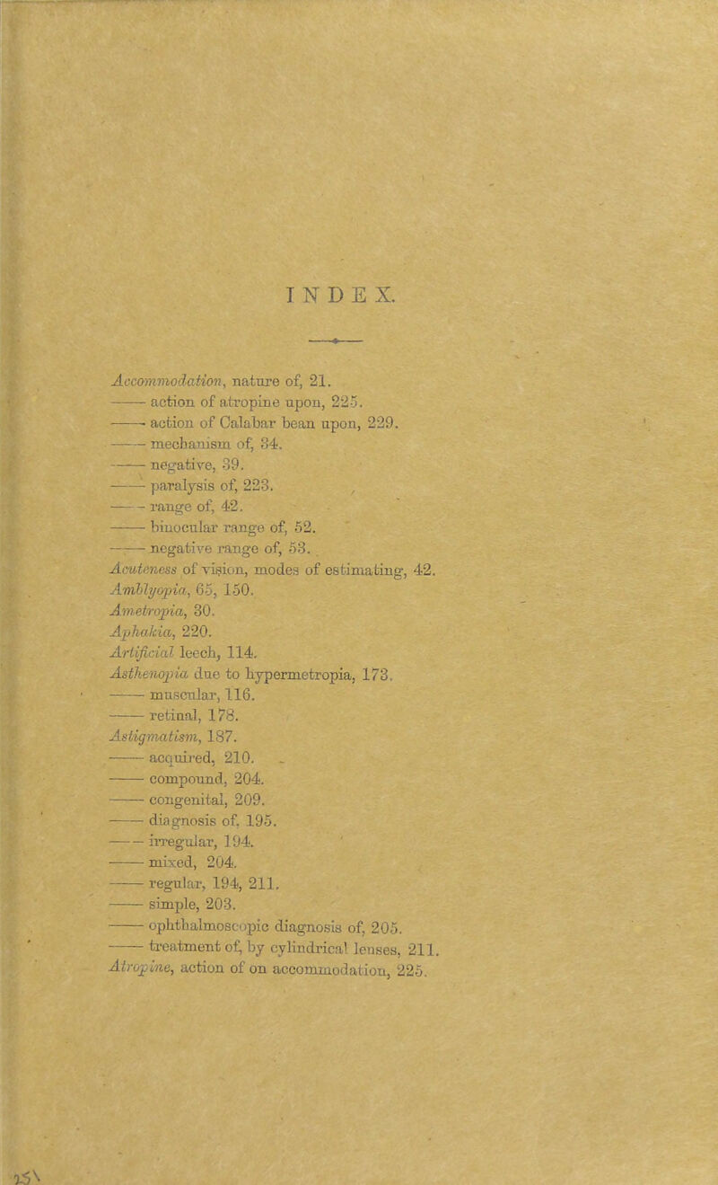 INDEX. Accommodation, nature of, 21. action of atropine upon, 225. • action of Calabar bean upon, 229. mechanism of, 84. negative, 39. paralysis of, 223. — range of, 42. binocular range of, 52. —■— negative range of, 53. Acuteness of vision, modes of estimating, 42. Amblyopia, 65, 150. Ametropia, 30. Aphakia, 220. Artificial leech, 114. Asthenopia due to hypermetropia, 173. muscular, 116. retinal, 178. Astigmatism, 187. acquired, 210. compound, 204. congenital, 209. diagnosis of, 195. irregular, 194. mixed, 204. regular, 194, 211. simple, 203. ophthalmoscopic diagnosis of, 205. treatment of, by cylindrical lenses, 211. Atropine, action of on accommodation, 225.