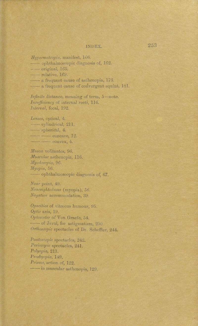 Hyjierme tropin, manifest, 106. ophthalmoscopic diagnosis of, 162. original, 165. relative, 169. a frequent ca use of asthenopia, 173. a frequent cause of convergent squint, 181. Infinite distance, meaning of term, 5—note. Insufficiency of internal recti, 116. Interval, focal, 192. Lenses, optical, 4. cylindrical, 211. spherical, 4. concave, 12. convex, 4. Muscce volitantes, 96. Muscular asthenopia, 116. Hyodesopia, 96. Myopia, 56. ophthalmoscopic diagnosis of, 67. Near point, 49. Nearsightedness (myopia), 56. Negative accommodation, 39. Opacities of vitreous humour, 95. Optic axis, 19. Optometer of Von Graefe, 54. of J aval, for astigmatism, 200. Orfkoscopic spectacles of Dr. Scheffler, 244. Pantoscopic spectacles, 242. Periscopic spectacles, 241. Polyopia, 211. Presbyopia, 149. Prisms, action of, 122. in muscular asthenopia, 129.