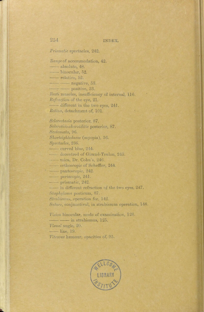 Prismatic spectacles, 242. Range of accommodation, 42. absolute, 48. binocular, 52. relative, 52. negative, 53. positive, 53. Recti muscles, insufficiency of internal 116. Iir.fraction of the eye, 21. different in the two eyes, 241. Retina, detachment of, 101. Sclerectasia posterior, 87. ■ Sclerotico-choroiditis posterior, 87. Scotomata, 96. Shortsightedness (myopia), 56. Spectacles, 236. curved blue, 214. decentred of Girand-Teulon, 243. mica, Dr. Cohu's, 246. —— orthoscopic of Schemer, 244. pantoscopic-, 242. periscopic, 241. —!— prismatic, 242. in different refraction of the two eyes. 247. Staphyloma posticum, 87. \ Strabismus, operation for, 142. Suture, conjunctiva,!, in strabismus operation, 148 Vision binocular, mode of examination, 126. in strabismus, 125. Visual angle, 20. line, 19. Vitreous humour, opacities of, 95.