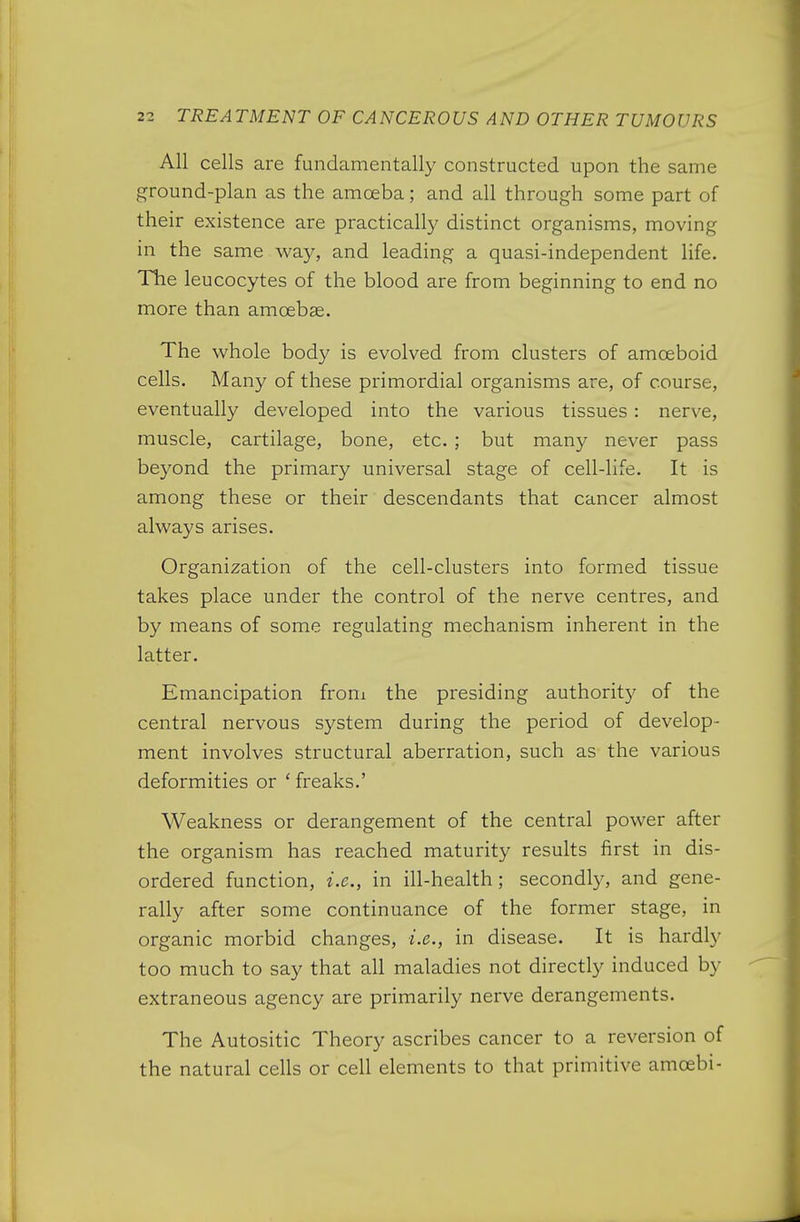 All cells are fundamentally constructed upon the same ground-plan as the amoeba; and all through some part of their existence are practically distinct organisms, moving in the same way, and leading a quasi-independent life, nie leucocytes of the blood are from beginning to end no more than amoebae. The whole body is evolved from clusters of amoeboid cells. Many of these primordial organisms are, of course, eventually developed into the various tissues: nerve, muscle, cartilage, bone, etc. ; but many never pass bej^ond the primary universal stage of cell-life. It is among these or their descendants that cancer almost always arises. Organization of the cell-clusters into formed tissue takes place under the control of the nerve centres, and by means of some regulating mechanism inherent in the latter. Emancipation froni the presiding authority of the central nervous system during the period of develop- ment involves structural aberration, such as the various deformities or ' freaks.' Weakness or derangement of the central power after the organism has reached maturity results first in dis- ordered function, i.e., in ill-health; second^, and gene- rally after some continuance of the former stage, in organic morbid changes, i.e., in disease. It is hardly too much to say that all maladies not directly induced by extraneous agency are primarily nerve derangements. The Autositic Theory ascribes cancer to a reversion of the natural cells or cell elements to that primitive amoebi-