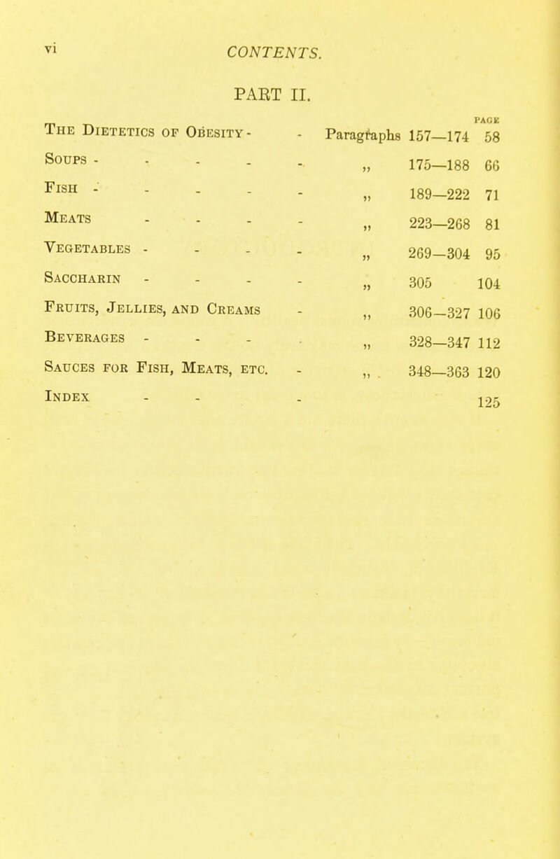 PART II. The Dietetics of Obesity- Soups - - - . Fish - . . . Meats - - Vegetables - Saccharin Fruits, Jellies, and Creams Beverages - Sauces for Fish, Meats, etc. Index Paragraphs 157—174 58 175—188 6G 189—222 71 223—268 81 269—304 95 305 104 306-327 106 328—347 112 348—363 120 125