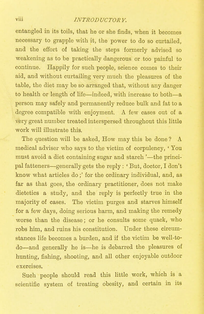 entangled in its toils, that he or she finds, when it becomes necessary to grapple with it, the power to do so curtailed, and the effort of taking the steps formerly advised so weakening as to be practically dangerous or too painful to continue. Happily for such people, science comes to their aid, and without curtailing very much the pleasures of the table, the diet may be so arranged that, without any danger to health or length of life—indeed, with increase to both—a person may safely and permanently reduce bulk and fat to a degree compatible with enjoyment. A few cases out of a very great number treated interspersed throughout this little work will illustrate this. The question will be asked. How may this be done ? A medical adviser who says to the victim of corpulency, ' You must avoid a diet containing sugar and starch '—the princi- pal fatteners—generally gets the reply : ' But, doctor, I don't know what articles do;' for the ordinary individual, and, as far as that goes, the ordinary practitioner, does not make dietetics a study, and the reply is perfectly true in the majority of cases. The victim purges and starves himself for a few days, doing serious harm, and making the remedy worse than the disease; or he consults some quack, who robs him, and ruins his constitution. Under these circum- stances life becomes a burden, and if the victim be well-to- do—and generally he is—he is debarred the pleasures of hunting, fishing, shooting, and all other enjoyable outdoor exercises. Such people should read this little work, which is a scientific system of treating obesity, and certain in its