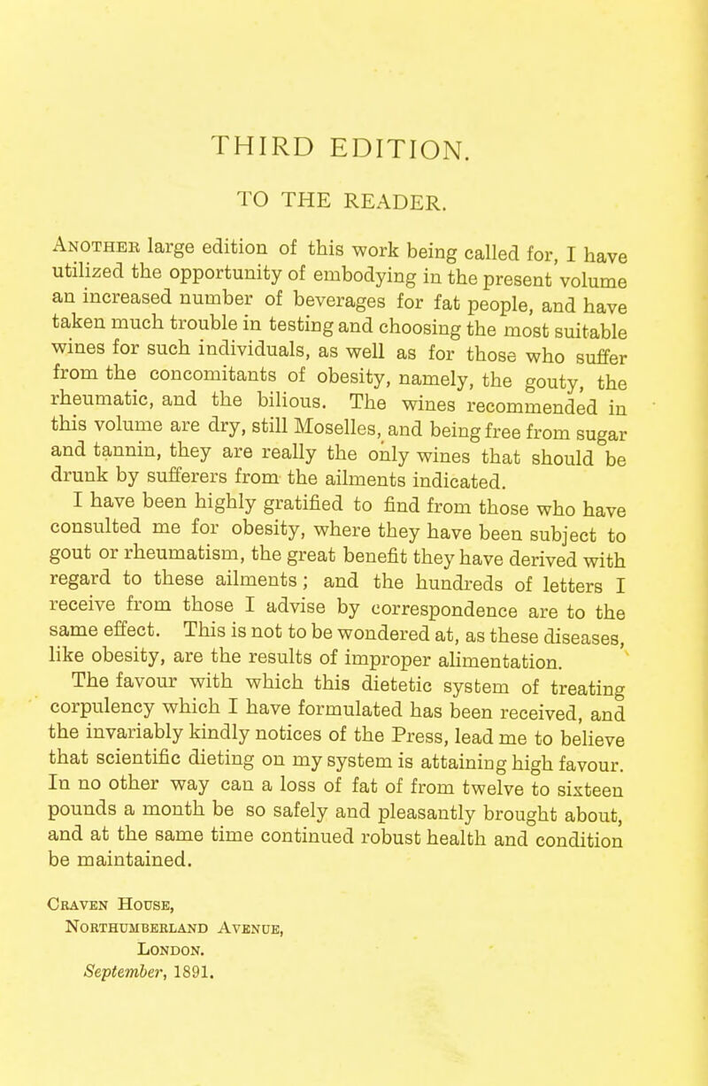 THIRD EDITION. TO THE READER. Another large edition of this work being called for, I have utilized the opportunity of embodying in the present'volume an increased number of beverages for fat people, and have taken much trouble in testing and choosing the most suitable wines for such individuals, as well as for those who suffer from the concomitants of obesity, namely, the gouty, the rheumatic, and the bilious. The wines recommended in this volume are dry, still Moselles, and being free from sugar and tannin, they are reaUy the only wines that should be drunk by sufferers from the ailments indicated. I have been highly gratified to find from those who have consulted me for obesity, where they have been subject to gout or rheumatism, the great benefit they have derived with regard to these ailments; and the hundreds of letters I receive from those I advise by correspondence are to the same effect. This is not to be wondered at, as these diseases, like obesity, are the results of improper ahmentation. The favour with which this dietetic system of treating corpulency which I have formulated has been received, and the invariably kindly notices of the Press, lead me to believe that scientific dieting on my system is attaining high favour. In no other way can a loss of fat of from twelve to sixteen pounds a month be so safely and pleasantly brought about, and at the same time continued robust health and condition be maintained. Craven House, noethumbeeland avenue, London.