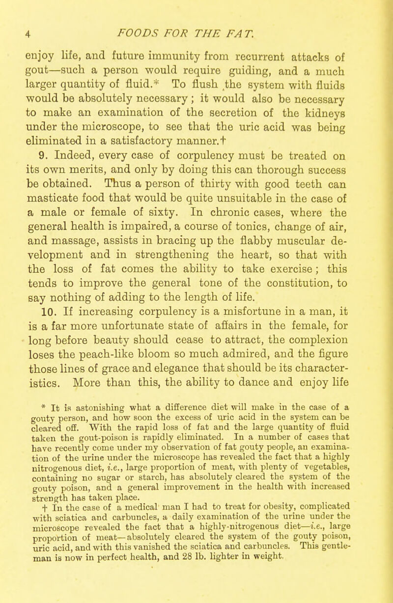 enjoy life, and future immunity from recurrent attacks of gout—such a person would require guiding, and a much larger quantity of fluid.* To flush the system with fluids would be absolutely necessary ; it would also be necessary to make an examination of the secretion of the kidneys under the microscope, to see that the u.ric acid was being eliminated in a satisfactory manner, t 9. Indeed, every case of corpulency must be treated on its own merits, and only by doing this can thorough success be obtained. Thus a person of thirty with good teeth can masticate food that would be quite unsuitable in the case of a male or female of sixty. In chronic cases, where the general health is impaired, a course of tonics, change of air, and massage, assists in bracing up the flabby muscular de- velopment and in strengthening the heart, so that with the loss of fat comes the ability to take exercise; this tends to improve the general tone of the constitution, to say nothing of adding to the length of life. 10. If increasing corpulency is a misfortune in a man, it is a far more unfortunate state of afiairs in the female, for long before beauty should cease to attract, the complexion loses the peach-like bloom so much admired, and the figure those lines of grace and elegance that should be its character- istics. More than this, the ability to dance and enjoy life * It is astonishing what a difference diet will make in the case of a gouty person, and how soon the excess of uric acid in the system can be cleared o5. With the rapid loss of fat and the large quantity of fluid taken the gout-poison is rapidly eliminated. In a number of cases that have recently come under my observation of fat gouty people, an examina- tion of the urine under the microscope has revealed the fact that a highly nitrogenous diet, i.e., large proportion of meat, with plenty of vegetables, containing no sugar or starch, has absolutely cleared the system of the gouty poison, and a general improvement in the health with increased strength has taken place. + In the case of a medical man I had to treat for obesity, complicated with sciatica and carbuncles, a daily examination of the urine under the microscope revealed the fact that a highly-nitrogenous diet—i.e.., large proportion of meat—absolutely cleared the system of the gouty poison, uric acid, and with this vanished the sciatica and carbuncles. This gentle- man is now in perfect health, and 28 lb. lighter in weight.