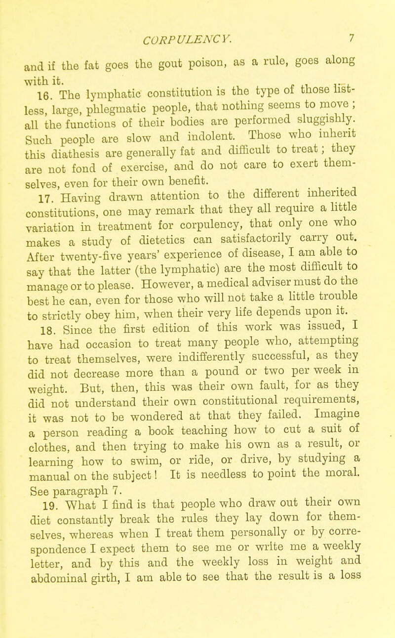 and if the fat goes the gout poison, as a rule, goes along ^^16 ^ The lymphatic constitution is the type of those list- less, large, phlegmatic people, that nothing seems to move ; all the functions of their bodies are performed sluggishly. Such people are slow and indolent. Those who inherit this diathesis are generally fat and difficult to treat; they are not fond of exercise, and do not care to exert them- selves, even for their own benefit. 17. Having drawn attention to the different inherited constitutions? one may remark that they all require a httle variation in treatment for corpulency, that only one who makes a study of dietetics can satisfactorily carry out. After twenty-five years' experience of disease, I am able to say that the latter (the lymphatic) are the most difficult to manage or to please. However, a medical adviser must do the best he can, even for those who will not take a little trouble to strictly obey him, when their very hfe depends upon it. 18. Since the first edition of this work was issued, I have had occasion to treat many people who, attempting to treat themselves, were indifferently successful, as they did not decrease more than a pound or two per week in weight. But, then, this was their own fault, for as they did not understand their own constitutional requirements, it was not to be wondered at that they failed. Imagine a person reading a book teaching how to cut a suit of clothes, and then trying to make his own as a result, or learning how to swim, or ride, or drive, by studying a manual on the subject! It is needless to point the moral. See paragraph 7. 19. What I find is that people who draw out their own diet constantly break the rules they lay down for them- selves, whereas when I treat them personally or by corre- spondence I expect them to see me or write me a weekly letter, and by this and the weekly loss in weight and abdominal girth, I am able to see that the result is a loss