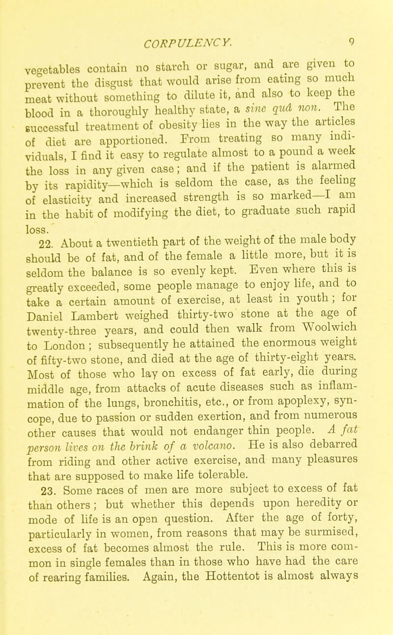 vec^etables contain no starch or sugar, and are given to prevent the disgust that would arise from eating so much meat without something to dihite it, and also to keep the blood in a thoroughly healthy state, a sine qud non. The successful treatment of obesity Hes in the way the articles of diet are apportioned. From treating so many indi- viduals, I find it easy to regulate almost to a pound a week the loss in any given case; and if the patient is alarmed by its rapidity—which is seldom the case, as the feehng of elasticity and increased strength is so marked—I am in the habit of modifying the diet, to graduate such rapid loss. 22. About a twentieth part of the weight of the male body should be of fat, and of the female a little more, but it is seldom the balance is so evenly kept. Even where this is greatly exceeded, some people manage to enjoy hfe, and to take a certain amount of exercise, at least in youth; for Daniel Lambert weighed thirty-two stone at the age of twenty-three years, and could then walk from Woolwich to London ; subsequently he attained the enormous weight of fifty-two stone, and died at the age of thirty-eight years. Most of those who lay on excess of fat early, die during middle age, from attacks of acute diseases such as inflam- mation of the lungs, bronchitis, etc., or from apoplexy, syn- cope, due to passion or sudden exertion, and from numerous other causes that would not endanger thin people. A fat person lives on the brink of a volcano. He is also debarred from riding and other active exercise, and many pleasures that are supposed to make life tolerable. 23. Some races of men are more subject to excess of fat than others; but whether this depends upon heredity or mode of hfe is an open question. After the age of forty, particularly in women, from reasons that may be surmised, excess of fat becomes almost the rule. This is more com- mon in single females than in those who have had the care of rearing famihes. Again, the Hottentot is almost always