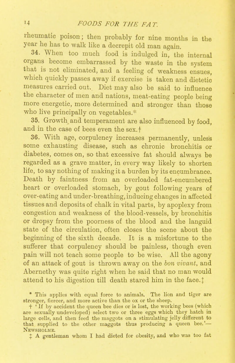 rheumatic poison; then probably for nine months in the year he has to walk like a decrepit old man again. 34. When too much food is indulged in, the internal organs become embarrassed by the waste in the system that is not eliminated, and a feeling of weakness ensues, which quickly passes away if exercise is taken and dietetic measures carried out. Diet may also be said to influence the character of men and nations, meat-eating people being more energetic, more determined and stronger than those who live principally on vegetables.* 35. Growth and temperament are also influenced by food, and in the case of bees even the sex.t 36. With age, corpulency increases permanently, unless some exhausting disease, such as chronic bronchitis or diabetes, comes on, so that excessive fat should always be regarded as a grave matter, in every way likely to shorten life, to say nothing of making ifc a burden by its encumbrance. Death by faintness from an overloaded fat-encumbered heart or overloaded stomach, by gout following years of over-eating and under-breathing, inducing changes in affected tissues and deposits of chalk in vital parts, by apoplexy from congestion and weakness of the blood-vessels, by bronchitis or dropsy from the poorness of the blood and the languid state of the circulation, often closes the scene about the beginning of the sixth decade. It is a misfortune to the sufferer that corpulency should be painless, though even pain will not teach some people to be wise. All the agony of an attack of gout is thrown away on the bon vivant, and Abernethy was quite right when he said that no man would attend to his digestion till death stared him in the face. \ * This applies with equal force to animals. The lion and tiger are stronger, fiercer, and more active than the ox or the sheep. + ' If by accident the queen bee dies or is lost, the working bees (which are sexually undeveloped) select two or three eggs which they hatch in large cells, and then feed the maggots on a stimulating jelly different to that supplied to the other maggots thus producing a queen bee.'— News HOLME. A gentleman whom I had dieted for obesity, and who was too fat