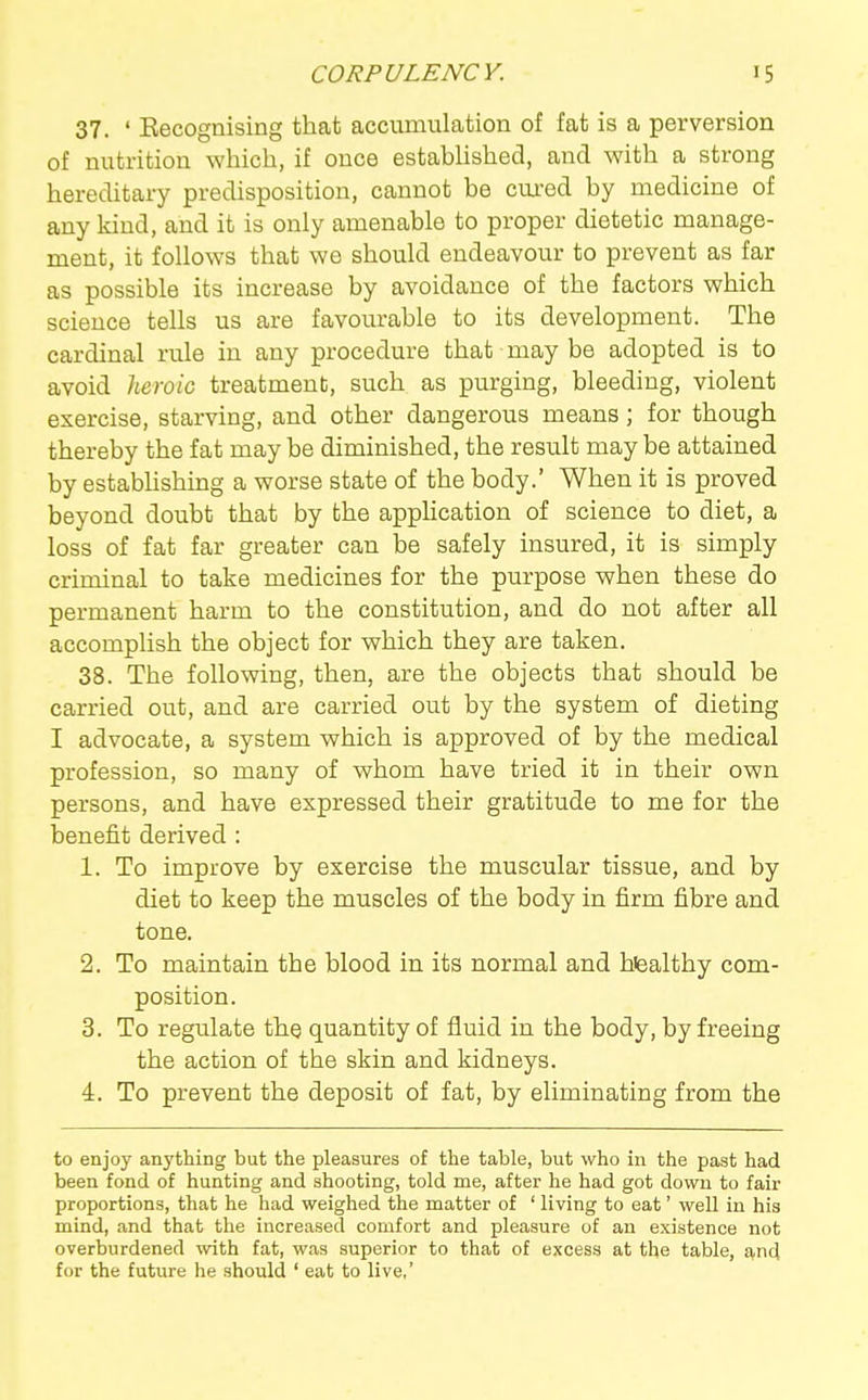 37. ' Eecognising that accumulation of fat is a perversion of nutrition which, if once estabhshed, and with a strong hereditary predisposition, cannot be cured by medicine of any kind, and it is only amenable to proper dietetic manage- ment, it follows that we should endeavour to prevent as far as possible its increase by avoidance of the factors which science tells us are favourable to its development. The cardinal rule in any procedure that may be adopted is to avoid licroic treatment, such as purging, bleeding, violent exercise, starving, and other dangerous means; for though thereby the fat may be diminished, the result may be attained by estabhshing a worse state of the body.' When it is proved beyond doubt that by the application of science to diet, a loss of fat far greater can be safely insured, it is simply criminal to take medicines for the purpose when these do permanent harm to the constitution, and do not after all accomplish the object for which they are taken. 38. The following, then, are the objects that should be carried out, and are carried out by the system of dieting I advocate, a system which is approved of by the medical profession, so many of whom have tried it in their own persons, and have expressed their gratitude to me for the benefit derived : 1. To improve by exercise the muscular tissue, and by diet to keep the muscles of the body in firm fibre and tone. 2. To maintain the blood in its normal and hfealthy com- position. 3. To regulate the quantity of fluid in the body, by freeing the action of the skin and kidneys. 4. To prevent the deposit of fat, by eliminating from the to enjoy anything but the pleasures of the table, but who in the past had been fond of hunting and shooting, told me, after he had got down to fair proportions, that he had weighed the matter of ' living to eat' well in his mind, and that the increased comfort and pleasure of an existence not overburdened \vith fat, was superior to that of excess at the table, and for the future he should ' eat to live.'