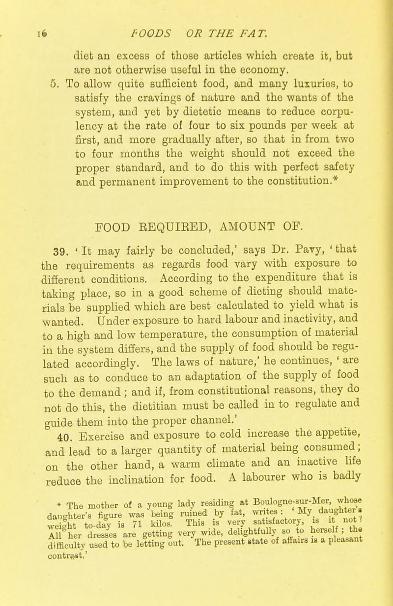 diet an excess of those articles which create it, but are not otherwise useful in the economy. 5. To allow quite sufficient food, and many luxuries, to satisfy the cravings of nature and the wants of the system, and yet by dietetic means to reduce corpu- lency at the rate of four to six pounds per week at first, and more gradually after, so that in from two to four months the weight should not exceed the proper standard, and to do this with perfect safety and permanent improvement to the constitution.* FOOD EEQUIEED, AMOUNT OF. 39. 'It may fairly be concluded,' says Dr. Pavy, 'that the requirements as regards food vary with exposure to different conditions. According to the expenditure that is taking place, so in a good scheme of dieting should mate- rials be suppHed which are best calculated to yield what is wanted. Under exposure to hard labour and inactivity, and to a high and low temperature, the consumption of material in the system differs, and the supply of food should be regu- lated accordingly. The laws of nature,' he continues, ' are such as to conduce to an adaptation of the supply of food to the demand; and if, from constitutional reasons, they do not do this, the dietitian must be called in to regulate and guide them into the proper channel.' 40. Exercise and exposure to cold increase the appetite, and lead to a larger quantity of material being consumed; on the other hand, a warm climate and an inactive life reduce the inclination for food. A labourer who is badly * The mother of a young lady residing at Boulogne-sur-Mer, whose daughter's figure was being ruined by fat, writes : 'My_ daughter. weifht to-day is 71 kilos. This is very satisfactory, is i not ? I! her dress^es are getting very wide, delightfully so to herself; th« SfficSy used to be letting out. The present state of affairs is a pleasant contrast,'