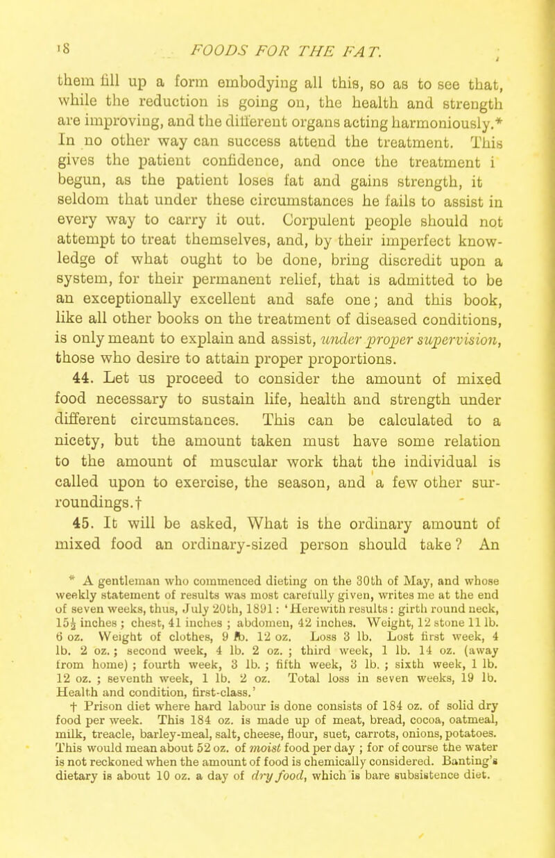 them fill up a form embodying all this, so as to see that, while the reduction is going on, the health and strength are improving, and the different organs acting harmoniously.* In no other way can success attend the treatment. This gives the patient confidence, and once the treatment i begun, as the patient loses fat and gains strength, it seldom that under these circumstances he fails to assist in every way to carry it out. Corpulent people should not attempt to treat themselves, and, by their imperfect know- ledge of what ought to be done, bring discredit upon a system, for their permanent relief, that is admitted to be an exceptionally excellent and safe one; and this book, like all other books on the treatment of diseased conditions, is only meant to explain and assist, under loroioer supervision, those who desire to attain proper proportions. 44. Let us proceed to consider the amount of mixed food necessary to sustain life, health and strength under different circumstances. This can be calculated to a nicety, but the amount taken must have some relation to the amount of muscular work that the individual is called upon to exercise, the season, and a few other sm-- roundings.f 45. It will be asked, What is the ordinary amount of mixed food an ordinary-sized person should take ? An * A gentleman who commenced dieting on the 30th of May, and whose weekly statement of results was most carefully given, writes me at the end of seven weeks, thus, July 20th, 1891: 'Herewith results: girth round neck, 15^ inches ; chest, 41 inches ; abdomen, 42 inches. Weight, 12 stone 11 lb. 6 oz. Weight of clothes, 9 lb. 12 oz. Loss 3 lb. Lost lirst week, 4 lb. 2 oz.; second week, 4 lb. 2 oz. ; third week, 1 lb. 14 oz. (away from home) ; fourth week, 3 lb. ; fifth week, 3 lb. ; sixth week, 1 lb. 12 oz. ; seventh week, 1 lb. 2 oz. Total loss in seven weeks, 19 lb. Health and condition, first-class.' t Prison diet where hard labour is done consists of 184 oz. of solid dry food per week. This 184 oz. is made up of meat, bread, cocoa, oatmeal, milk, treacle, barley-meal, salt, cheese, fiour, suet, carrots, onions, potatoes. This would mean about 52 oz. of moist food per day ; for of course the water is not reckoned when the amount of food is chemically considered. Banting's dietary is about 10 oz. a day of dry food, which is bare subsistence diet.