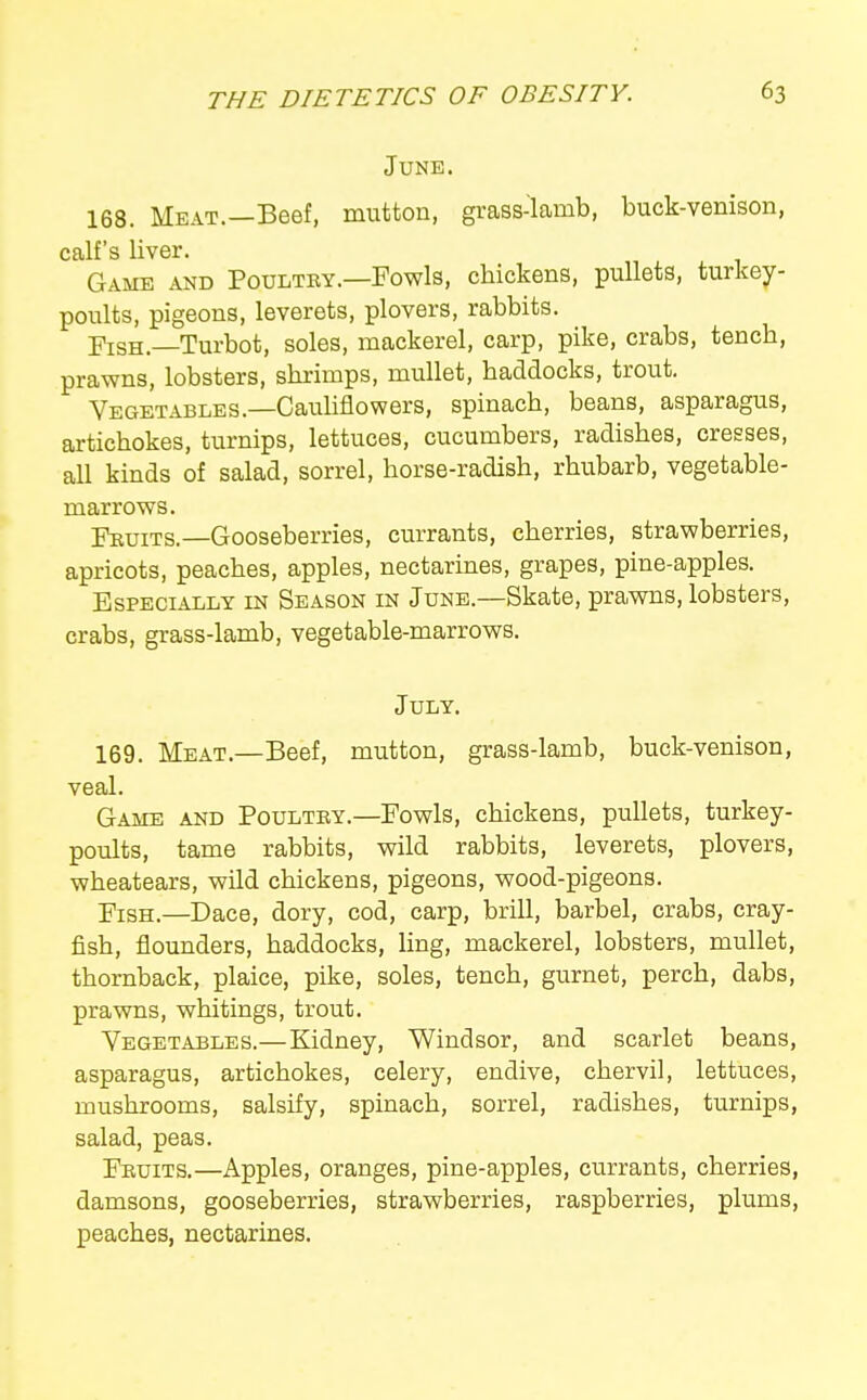 June. 168. Meat.—Beef, mutton, grass-lamb, buck-venison, calf's liver. Game and Poultby.—Fowls, chickens, pullets, turkey- poults, pigeons, leverets, plovers, rabbits. I^isH —Turbot, soles, mackerel, carp, pike, crabs, tench, prawns, lobsters, shrimps, mullet, haddocks, trout. Vegetables.—Cauhflowers, spinach, beans, asparagus, artichokes, turnips, lettuces, cucumbers, radishes, cresses, all kinds of salad, sorrel, horse-radish, rhubarb, vegetable- marrows. rnuiTs.—Gooseberries, currants, cherries, strawberries, apricots, peaches, apples, nectarines, grapes, pine-apples. Especially in Season in June.—Skate, pra,wns, lobsters, crabs, grass-lamb, vegetable-marrows. July. 169. Meat.—Beef, mutton, grass-lamb, buck-venison, veal. Game and Poultey.—Fowls, chickens, pullets, turkey- poults, tame rabbits, wild rabbits, leverets, plovers, wheatears, wild chickens, pigeons, wood-pigeons. Fish.—Dace, dory, cod, carp, brill, barbel, crabs, cray- fish, flounders, haddocks, ling, mackerel, lobsters, mullet, thornback, plaice, pike, soles, tench, gurnet, perch, dabs, prawns, whitings, trout. Vegetables.—Kidney, Windsor, and scarlet beans, asparagus, artichokes, celery, endive, chervil, lettuces, mushrooms, salsify, spinach, sorrel, radishes, turnips, salad, peas. Fkuits.—Apples, oranges, pine-apples, cxirrants, cherries, damsons, gooseberries, strawberries, raspberries, plums, peaches, nectarines.