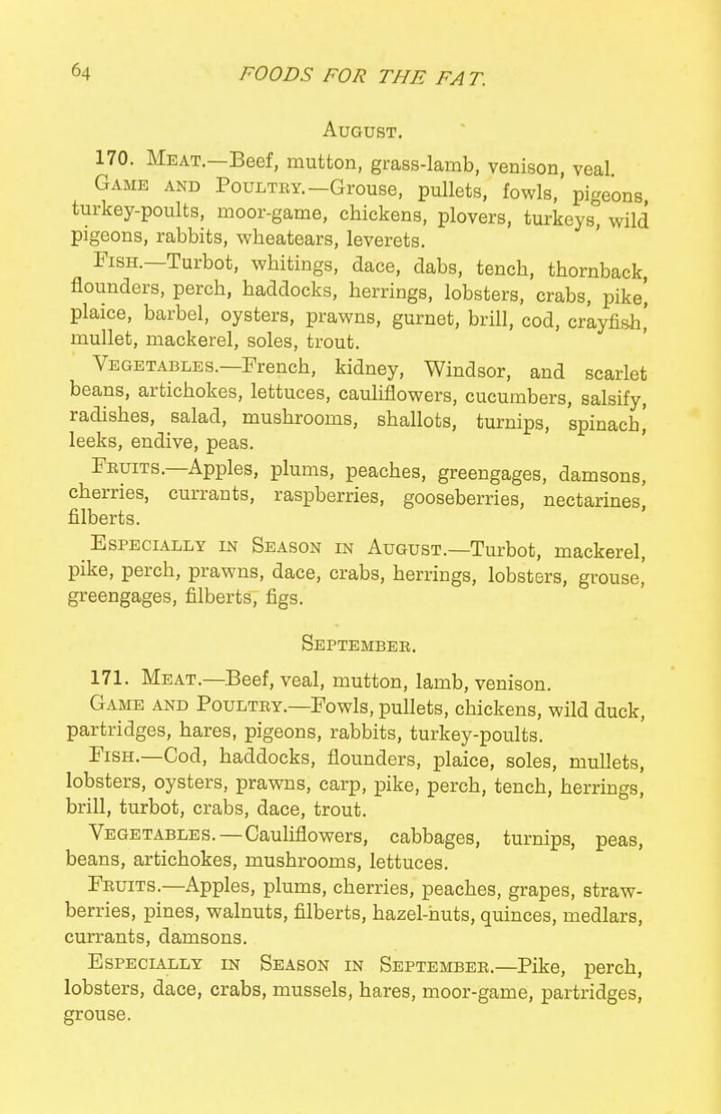 August. 170. Meat.—Beef, mutton, grass-lamb, venison, veal Game and Poultry.-Grouse, pullets, fowls, pigeons turkey-poults, moor-game, chickens, plovers, turkeys, wild pigeons, rabbits, wheatears, leverets. Fish.—Turbot, whitings, dace, dabs, tench, thornback, flounders, perch, haddocks, herrings, lobsters, crabs, pike', plaice, barbel, oysters, prawns, gurnet, brill, cod, crayfish,' mullet, mackerel, soles, trout. Vegetables.—French, kidney, Windsor, and scarlet beans, artichokes, lettuces, cauliflowers, cucumbers, salsify, radishes, salad, mushrooms, shallots, turnips, spinach i leeks, endive, peas. ' Fruits.-Apples, plums, peaches, greengages, damsons, cherries, currants, raspberries, gooseberries, nectarines, filberts. ' Especially in Season in August.—Turbot, mackerel, pike, perch, prawns, dace, crabs, herrings, lobsters, grouse' greengages, filberts, figs. September. 171. Meat.—Beef, veal, mutton, lamb, venison. Game and Poultry.—Fowls, pullets, chickens, wild duck, partridges, hares, pigeons, rabbits, turkey-poults. Fish.—Cod, haddocks, flounders, plaice, soles, mullets, lobsters, oysters, prawns, carp, pike, perch, tench, herrings, brill, turbot, crabs, dace, trout. Vegetables.—Cauliflowers, cabbages, turnips, peas, beans, artichokes, mushrooms, lettuces. Fruits.—Apples, plums, cherries, peaches, grapes, straw- berries, pines, walnuts, filberts, hazel-huts, quinces, medlars, currants, damsons. Especially in Season in September.—Pike, perch, lobsters, dace, crabs, mussels, hares, moor-game, partridges, grouse.