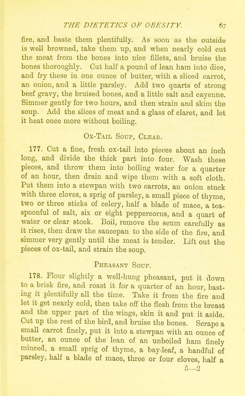 fire, and baste them plentifully. As soon as the outside is well browned, take them up, and when nearly cold cut the meat from the bones into nice fillets, and bruise the bones thoroughly. Cut half a pound of lean ham into dice, and fry these in one ounce of butter, with a sliced carrot, an onion, and a httle parsley. Add two quarts of strong beef gi'avy, the bruised bones, and a httle salt and cayenne. Simmer gently for two hours, and then strain and skim the soup. Add the shces of meat and a glass of claret, and let it heat once more without boiling. Ox-Tail Soup, Clear. 177. Cut a fine, fresh ox-tail into pieces about an inch long, and divide the thick part into four. Wash these pieces, and throw them into boiling water for a quarter of an hour, then drain and wipe them with a soft cloth. Put them into a stewpan with two carrots, an onion stuck with three cloves, a sprig of parsley, a small piece of thyme, two or three sticks of celery, half a blade of mace, a tea- spoonful of salt, six or eight peppercorns, and a quart of water or clear stock. Boil, remove the scum carefully as it rises, then draw the saucepan to the side of the fire, and simmer very gently until the meat is tender. Lift out the pieces of ox-tail, and strain the soup. Pheasant Soup. 178. Flour slightly a well-hung pheasant, put it down to a brisk fire, and roast it for a quarter of an hour, bast- ing it plentifully all the time. Take it from the fire and let it get nearly cold, then take off the flesh from the breast and the upper part of the wings, skin it and put it aside. Cut up the rest of the burd, and bruise the bones. Scrape a small carrot finely, put it into a stewpan with an ounce of butter, an ounce of the lean of an unboiled ham finely minced, a small sprig of thyme, a bay-leaf, a handful of parsley, half a blade of mace, three or four cloves, half a 5—2