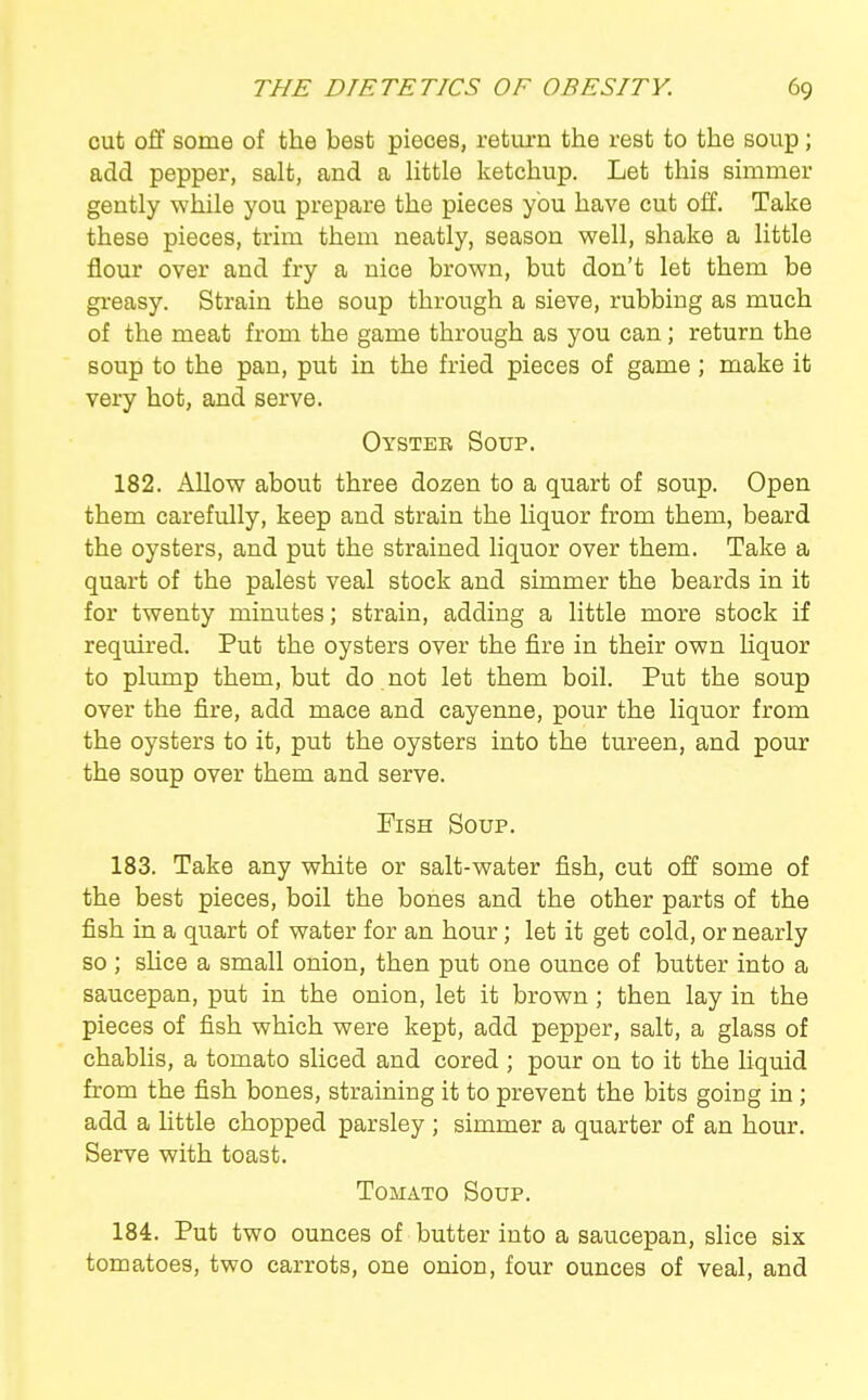 cut off some of the best pieces, retm-n the rest to the soup; add pepper, salt, and a Httle ketchup. Let this simmer gently while you prepare the pieces ybu have cut off. Take these pieces, trim them neatly, season well, shake a little flour over and fry a nice brown, but don't let them be gi-easy. Strain the soup through a sieve, rubbing as much of the meat from the game through as you can; return the soup to the pan, put in the fried pieces of game; make it very hot, and serve. Oyster Soup. 182. Allow about three dozen to a quart of soup. Open them carefully, keep and strain the liquor from them, beard the oysters, and put the strained liquor over them. Take a quart of the palest veal stock and simmer the beards in it for twenty minutes; strain, adding a little more stock if required. Put the oysters over the fire in their own liquor to plump them, but do not let them boil. Put the soup over the fire, add mace and cayenne, pour the liquor from the oysters to it, put the oysters into the tureen, and pour the soup over them and serve. Fish Soup. 183. Take any white or salt-water fish, cut off some of the best pieces, boil the bones and the other parts of the fish in a quart of water for an hour; let it get cold, or nearly so ; sUce a small onion, then put one ounce of butter into a saucepan, put in the onion, let it brown; then lay in the pieces of fish which were kept, add pepper, salt, a glass of chablis, a tomato sliced and cored ; pour on to it the liquid from the fish bones, straining it to prevent the bits going in ; add a httle chopped parsley ; simmer a quarter of an hour. Serve with toast. Tomato Soup. 184. Put two ounces of butter into a saucepan, slice six tomatoes, two carrots, one onion, four ounces of veal, and