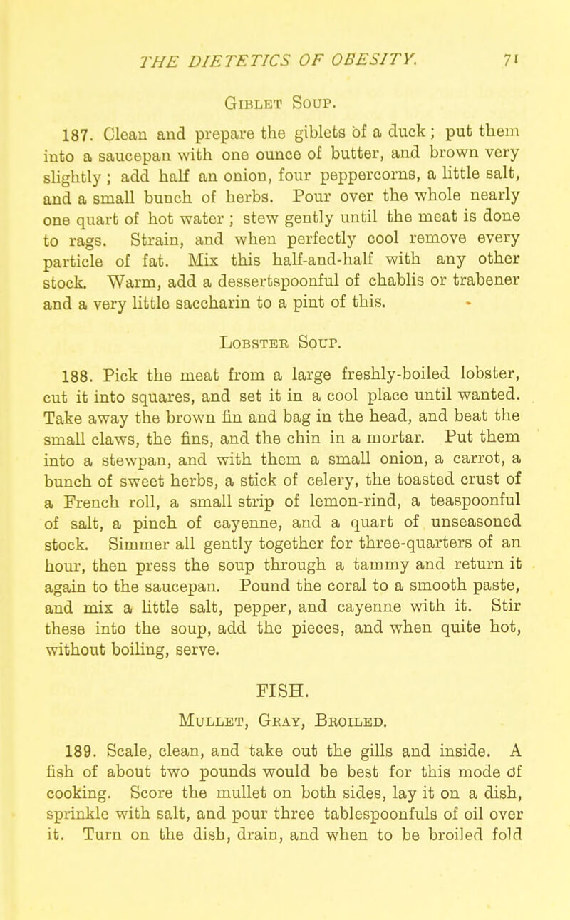 GiBLET Soup. 187. Clean and prepare the giblets of a duck ; put them into a saucepan with one ounce of butter, and brown very slightly; add half an onion, four peppercorns, a Httle salt, and a small bunch of herbs. Pour over the whole nearly one quart of hot water ; stew gently until the meat is done to rags. Strain, and when perfectly cool remove every particle of fat. Mix this half-and-half with any other stock. Warm, add a dessertspoonful of chablis or trabener and a very little saccharin to a pint of this. LoBSTEK Soup. 188. Pick the meat from a large freshly-boiled lobster, cut it into squares, and set it in a cool place until wanted. Take away the brown fin and bag in the head, and beat the small claws, the fins, and the chin in a mortar. Put them into a stewpan, and with them a small onion, a carrot, a bunch of sweet herbs, a stick of celery, the toasted crust of a French roll, a small strip of lemon-rind, a teaspoonful of salt, a pinch of cayenne, and a quart of unseasoned stock. Simmer all gently together for three-quarters of an hour, then press the soup through a tammy and return it again to the saucepan. Pound the coral to a smooth paste, and mix a little salt, pepper, and cayenne with it. Stir these into the soup, add the pieces, and when quite hot, without boiling, serve. FISH. Mullet, Gray, Broiled. 189. Scale, clean, and take out the gills and inside. A fish of about two pounds would be best for this mode of cooking. Score the mullet on both sides, lay it on a dish, spxinkle with salt, and pour three tablespoonfuls of oil over it. Turn on the dish, drain, and when to be broiled fold