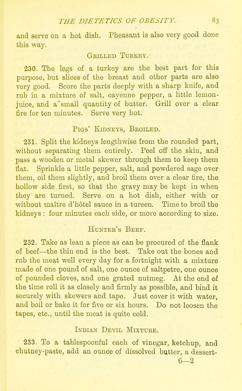 and serve ou a hob dish. Pheasant is also very good done this way. Grilled Turkey.- 230. The legs of a turkey are the best part for this purpose, but slices of the breast and other parts are also very good. Score the parts deeply with a sharp knife, and rub in a mixture of salt, cayenne pepper, a little lemon- juice, and asmall quantity of butter. Grill over a clear fire for ten minutes. Serve very hot. Pigs' Kidneys, Broiled. 231. SpUt the kidneys lengthwise from the rounded part, without separating them entirely. Peel off the skin, and pass a wooden or metal skewer through them to keep them flat. Sprinkle a little pepper, salt, and powdered sage over them, oil them shghtly, and broil them over a clear fire, the hollow side first, so that the gravy may be kept in when they are turned. Serve on a hot dish, either with or without maitre d'hotel sauce in a tureen. Time to broil the kidneys : four minutes each side, or more according to size. Hunter's Beep. 232. Take as lean a piece as can be procured of the flank of beef—the thin end is the best. Take out the bones and rub the meat well every day for a fortnight with a mixture made of one pound of salt, one ounce of saltpetre, one ounce of pounded cloves, and one grated nutmeg. At the end of the time roll it as closely and firmly as possible, and bind it securely with skewers and tape. Just cover it with water, and boil or bake it for five or six hours. Do not loosen the tapes, etc., until the meat is quite cold. Indian Devil Mixture. 233. To a tablespoonful each of vinegar, ketchup, and chutney-paste, add an ounce of dissolved butter, a dessert- 6—2