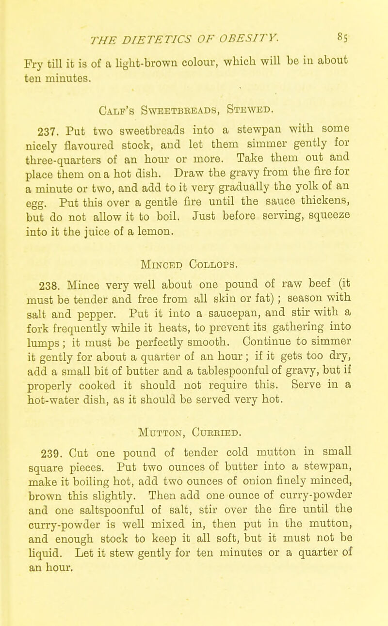 Fry till it is of a light-brown colour, which will be in about ten minutes. Calf's Sweetbreads, Stewed. 237. Put two sweetbreads into a stewpan with some nicely flavoured stock, and let them simmer gently for three-quarters of an hour or more. Take them out and place them on a hot dish. Draw the gravy from the fire for a minute or two, and add to it very gradually the yolk of an egg. Put this over a gentle fire until the sauce thickens, but do not allow it to boil. Just before serving, squeeze into it the juice of a lemon. Minced Collops. 238. Mince very well about one pound of raw beef (it must be tender and free from all skin or fat); season with salt and pepper. Put it into a saucepan, and stir with a fork frequently while it heats, to prevent its gathering into lumps; it must be perfectly smooth. Continue to simmer it gently for about a quarter of an hour; if it gets too dry, add a small bit of butter and a tablespoonful of gravy, but if properly cooked it should not require this. Serve in a hot-water dish, as it should be served very hot. Mutton, Cuebied. 239. Cut one pound of tender cold mutton in small square pieces. Put two ounces of butter into a stewpan, make it boiling hot, add two ounces of onion finely minced, brown this slightly. Then add one ounce of curry-powder and one saltspoonful of salt, stir over the fire until the curry-powder is well mixed in, then put in the mutton, and enough stock to keep it all soft, but it must not be Uquid. Let it stew gently for ten minutes or a quarter of an hour.