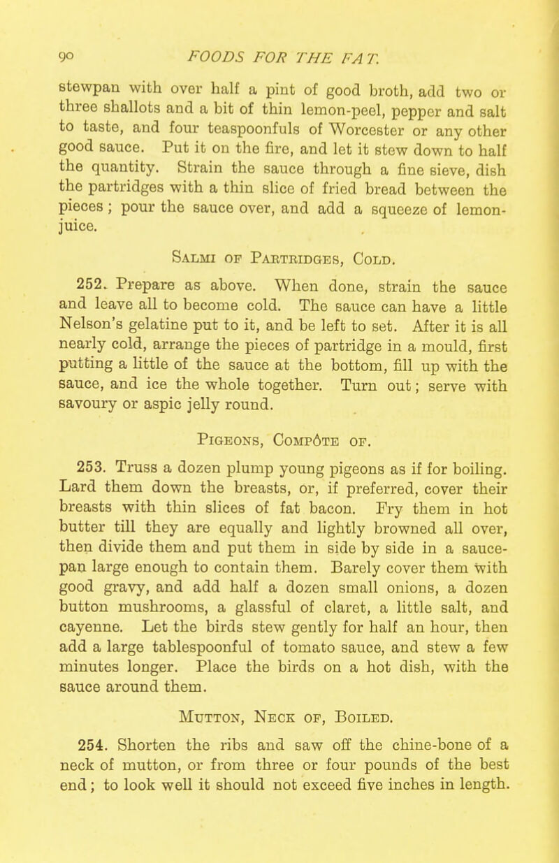 stewpan with over half a pint of good broth, add two or three shallots and a bit of thin lemon-peel, pepper and salt to taste, and four teaspoonfuls of Worcester or any other good sauce. Put it on the fire, and let it stew down to half the quantity. Strain the sauce through a fine sieve, dish the partridges with a thin slice of fried bread between the pieces; pour the sauce over, and add a squeeze of lemon- juice. Salmi of Pabteidges, Cold. 252. Prepare as above. When done, strain the sauce and leave all to become cold. The sauce can have a little Nelson's gelatine put to it, and be left to set. After it is all nearly cold, arrange the pieces of partridge in a mould, first putting a little of the sauce at the bottom, fill up with the sauce, and ice the whole together. Turn out; serve with savoury or aspic jelly round. Pigeons, Comp6te of. 253. Truss a dozen plump young pigeons as if for boiling. Lard them down the breasts, or, if preferred, cover their breasts with thin slices of fat bacon. Fry them in hot butter till they are equally and lightly browned all over, then divide them and put them in side by side in a sauce- pan large enough to contain them. Barely cover them with good gravy, and add half a dozen small onions, a dozen button mushrooms, a glassful of claret, a little salt, and cayenne. Let the birds stew gently for half an hour, then add a large tablespoonful of tomato sauce, and stew a few minutes longer. Place the birds on a hot dish, with the sauce around them. Mutton, Neck of. Boiled, 254. Shorten the ribs and saw off the chine-bone of a neck of mutton, or from three or four pounds of the best end; to look well it should not exceed five inches in length.