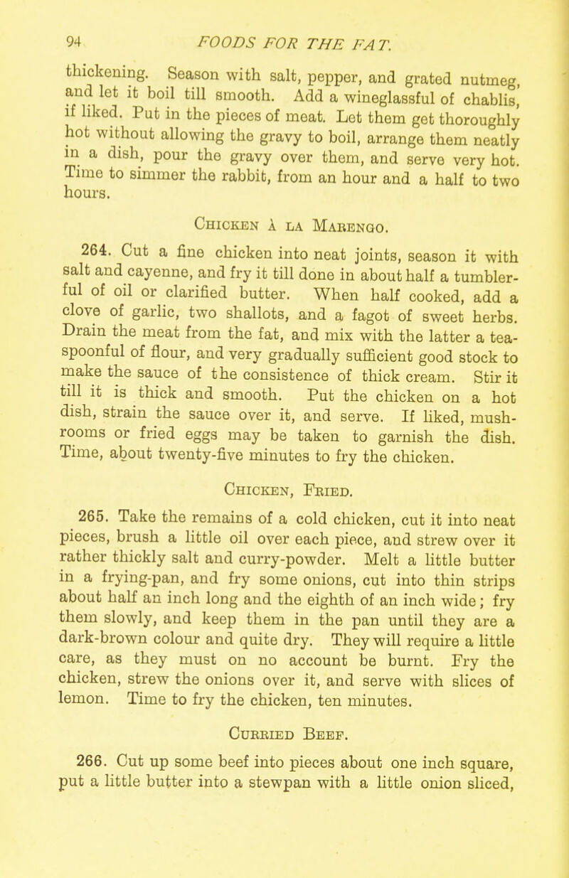 thickening. Season with salt, pepper, and grated nutmeg, and let it boil till smooth. Add a wineglassful of chablis,' if hked. Put in the pieces of meat. Let them get thoroughly hot without allowing the gravy to boil, arrange them neatly in a dish, pour the gravy over them, and serve very hot. Time to simmer the rabbib, from an hour and a half to two hours. Chicken A la Mabengo. 264. Cut a fine chicken into neat joints, season it with salt and cayenne, and fry it till done in about half a tumbler- ful of oil or clarified butter. When half cooked, add a clove of garlic, two shallots, and a fagot of sweet herbs. Drain the meat from the fat, and mix with the latter a tea- spoonful of flour, and very gradually sufficient good stock to make the sauce of the consistence of thick cream. Stir it till it is thick and smooth. Put the chicken on a hot dish, strain the sauce over it, and serve. If hked, mush- rooms or fried eggs may be taken to garnish the dish. Time, about twenty-five minutes to fry the chicken. Chicken, Fkied. 265. Take the remains of a cold chicken, cut it into neat pieces, brush a little oil over each piece, and strew over it rather thickly salt and curry-powder. Melt a httle butter in a frying-pan, and fry some onions, cut into thin strips about half an inch long and the eighth of an inch wide; fry them slowly, and keep them in the pan until they are a dark-brown colour and quite dry. They will reqmre a httle care, as they must on no account be burnt. Fry the chicken, strew the onions over it, and serve with slices of lemon. Time to fry the chicken, ten minutes. CuEBiED Beef. 266. Out up some beef into pieces about one inch square, put a httle butter into a stewpan with a little onion sliced,