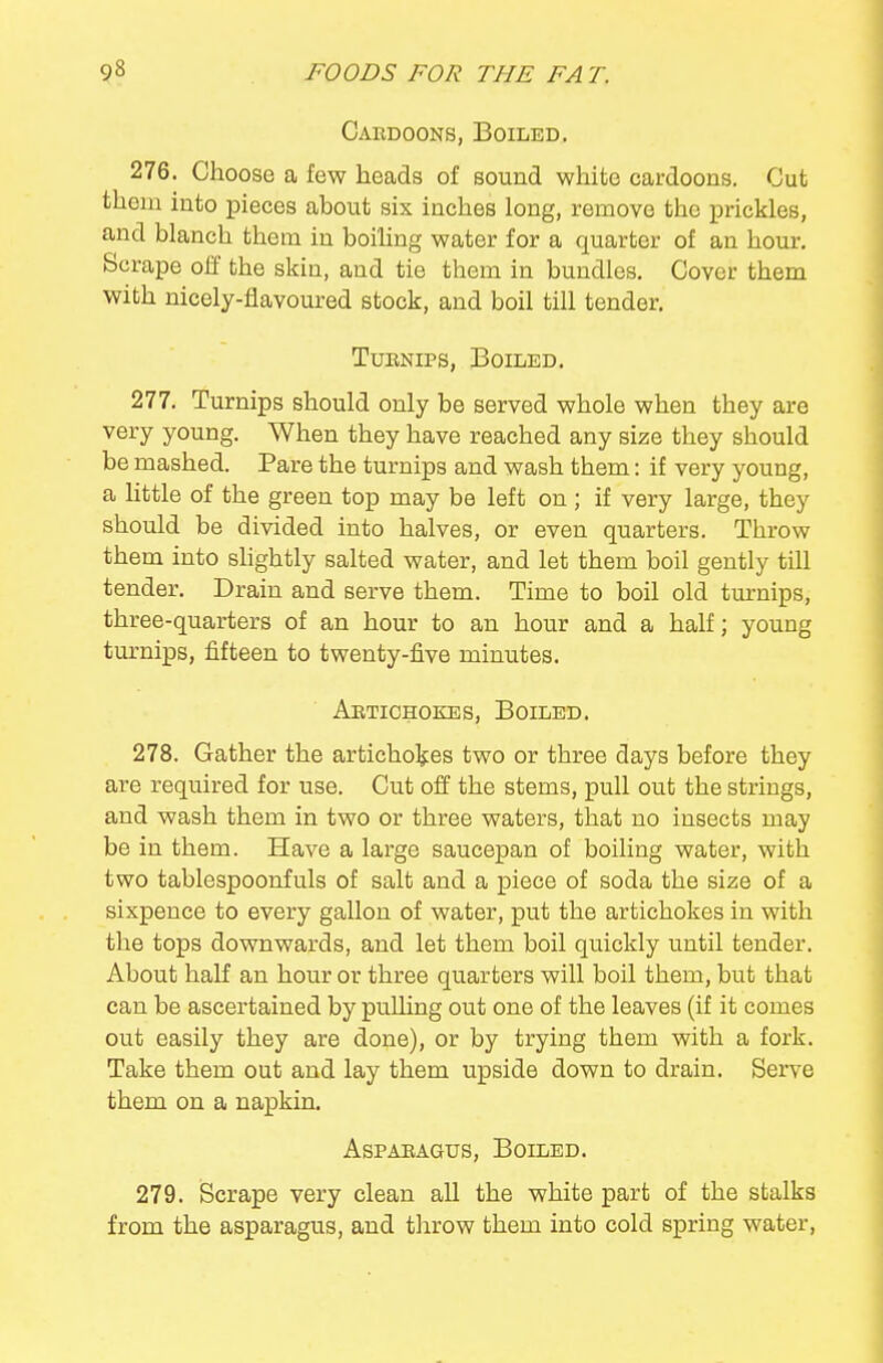 Cardoons, Boiled, 276. Choose a few heads of sound white cardoons. Cut them into pieces about six inches long, remove the prickles, and blanch them in boiling water for a quarter of an hour. Scrape off the skin, and tie them in bundles. Cover them with nicely-flavoured stock, and boil till tender. TuENiPS, Boiled. 277. Turnips should only be served whole when they are very young. When they have reached any size they should be mashed. Pare the turnips and wash them: if very young, a little of the green top may be left on; if very large, they should be divided into halves, or even quarters. Throw them into shghtly salted water, and let them boil gently till tender. Drain and serve them. Time to boil old turnips, three-quarters of an hour to an hour and a half; young turnips, fifteen to twenty-five minutes. Aetiohokes, Boiled. 278. Gather the artichokes two or three days before they are required for use. Cut off the stems, pull out the strings, and wash them in two or three waters, that no insects may be in them. Have a large saucepan of boiling water, with two tablespoonfuls of salt and a piece of soda the size of a sixpence to every gallon of water, put the artichokes in with the tops downwards, and let them boil quickly until tender. About half an hour or three quarters will boil them, but that can be ascertained by pulling out one of the leaves (if it comes out easily they are done), or by trying them with a fork. Take them out and lay them upside down to drain. Serve them on a napkin. AsPAEAGUs, Boiled. 279. Scrape very clean all the white part of the stalks from the asparagus, and throw them into cold spring water,